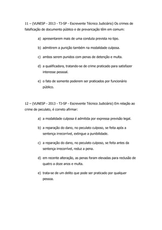 11 – (VUNESP - 2013 - TJ-SP - Escrevente Técnico Judiciário) Os crimes de
falsificação de documento público e de prevaricação têm em comum:
a) apresentarem mais de uma conduta prevista no tipo.
b) admitirem a punição também na modalidade culposa.
c) ambos serem punidos com penas de detenção e multa.
d) a qualificadora, tratando-se de crime praticado para satisfazer
interesse pessoal.
e) o fato de somente poderem ser praticados por funcionário
público.

12 – (VUNESP - 2013 - TJ-SP - Escrevente Técnico Judiciário) Em relação ao
crime de peculato, é correto afirmar:
a) a modalidade culposa é admitida por expressa previsão legal.
b) a reparação do dano, no peculato culposo, se feita após a
sentença irrecorrível, extingue a punibilidade.
c) a reparação do dano, no peculato culposo, se feita antes da
sentença irrecorrível, reduz a pena.
d) em recente alteração, as penas foram elevadas para reclusão de
quatro a doze anos e multa.
e) trata-se de um delito que pode ser praticado por qualquer
pessoa.

 