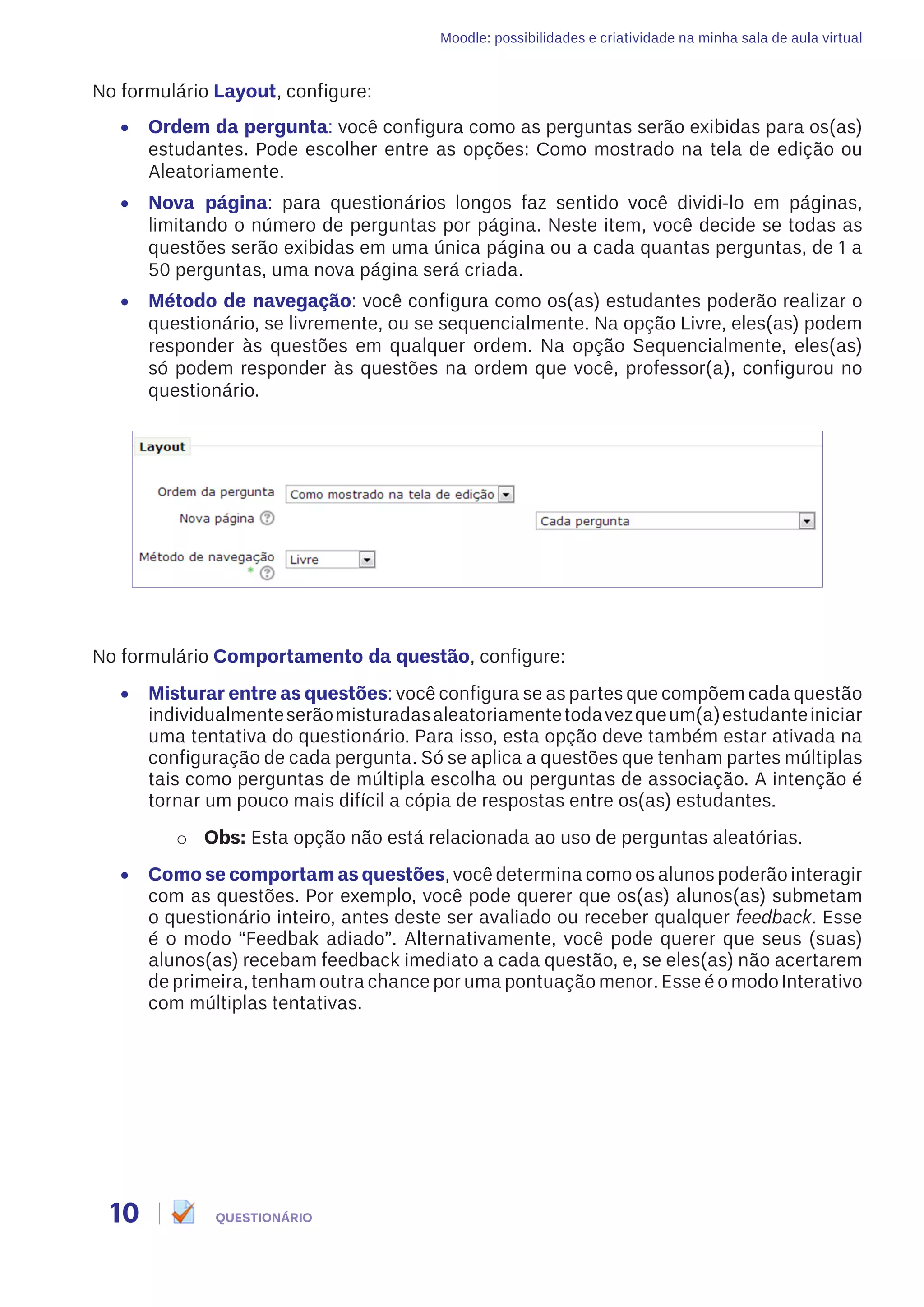 Moodle: possibilidades e criatividade na minha sala de aula virtual
10 QUESTIONÁRIO
No formulário Layout, configure:
•	 Ordem da pergunta: você configura como as perguntas serão exibidas para os(as)
estudantes. Pode escolher entre as opções: Como mostrado na tela de edição ou
Aleatoriamente.
•	 Nova página: para questionários longos faz sentido você dividi-lo em páginas,
limitando o número de perguntas por página. Neste item, você decide se todas as
questões serão exibidas em uma única página ou a cada quantas perguntas, de 1 a
50 perguntas, uma nova página será criada.
•	 Método de navegação: você configura como os(as) estudantes poderão realizar o
questionário, se livremente, ou se sequencialmente. Na opção Livre, eles(as) podem
responder às questões em qualquer ordem. Na opção Sequencialmente, eles(as)
só podem responder às questões na ordem que você, professor(a), configurou no
questionário.
No formulário Comportamento da questão, configure:
•	 Misturar entre as questões: você configura se as partes que compõem cada questão
individualmenteserãomisturadasaleatoriamentetodavezqueum(a)estudanteiniciar
uma tentativa do questionário. Para isso, esta opção deve também estar ativada na
configuração de cada pergunta. Só se aplica a questões que tenham partes múltiplas
tais como perguntas de múltipla escolha ou perguntas de associação. A intenção é
tornar um pouco mais difícil a cópia de respostas entre os(as) estudantes.
o	 Obs: Esta opção não está relacionada ao uso de perguntas aleatórias.
•	 Como se comportam as questões, você determina como os alunos poderão interagir
com as questões. Por exemplo, você pode querer que os(as) alunos(as) submetam
o questionário inteiro, antes deste ser avaliado ou receber qualquer feedback. Esse
é o modo “Feedbak adiado”. Alternativamente, você pode querer que seus (suas)
alunos(as) recebam feedback imediato a cada questão, e, se eles(as) não acertarem
de primeira, tenham outra chance por uma pontuação menor. Esse é o modo Interativo
com múltiplas tentativas.
 