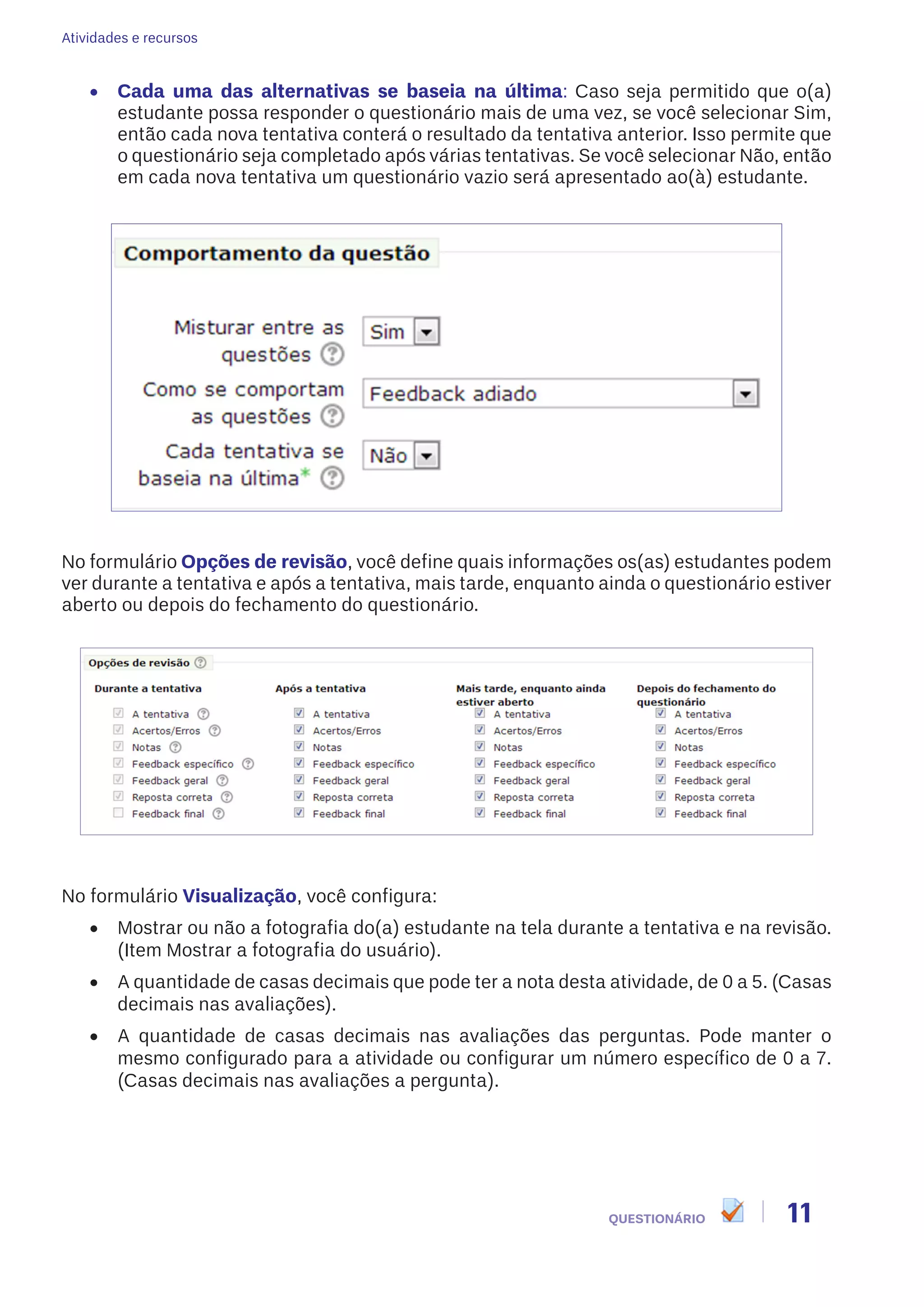 Atividades e recursos
11QUESTIONÁRIO
•	 Cada uma das alternativas se baseia na última: Caso seja permitido que o(a)
estudante possa responder o questionário mais de uma vez, se você selecionar Sim,
então cada nova tentativa conterá o resultado da tentativa anterior. Isso permite que
o questionário seja completado após várias tentativas. Se você selecionar Não, então
em cada nova tentativa um questionário vazio será apresentado ao(à) estudante.
No formulário Opções de revisão, você define quais informações os(as) estudantes podem
ver durante a tentativa e após a tentativa, mais tarde, enquanto ainda o questionário estiver
aberto ou depois do fechamento do questionário.
No formulário Visualização, você configura:
•	 Mostrar ou não a fotografia do(a) estudante na tela durante a tentativa e na revisão.
(Item Mostrar a fotografia do usuário).
•	 A quantidade de casas decimais que pode ter a nota desta atividade, de 0 a 5. (Casas
decimais nas avaliações).
•	 A quantidade de casas decimais nas avaliações das perguntas. Pode manter o
mesmo configurado para a atividade ou configurar um número específico de 0 a 7.
(Casas decimais nas avaliações a pergunta).
 