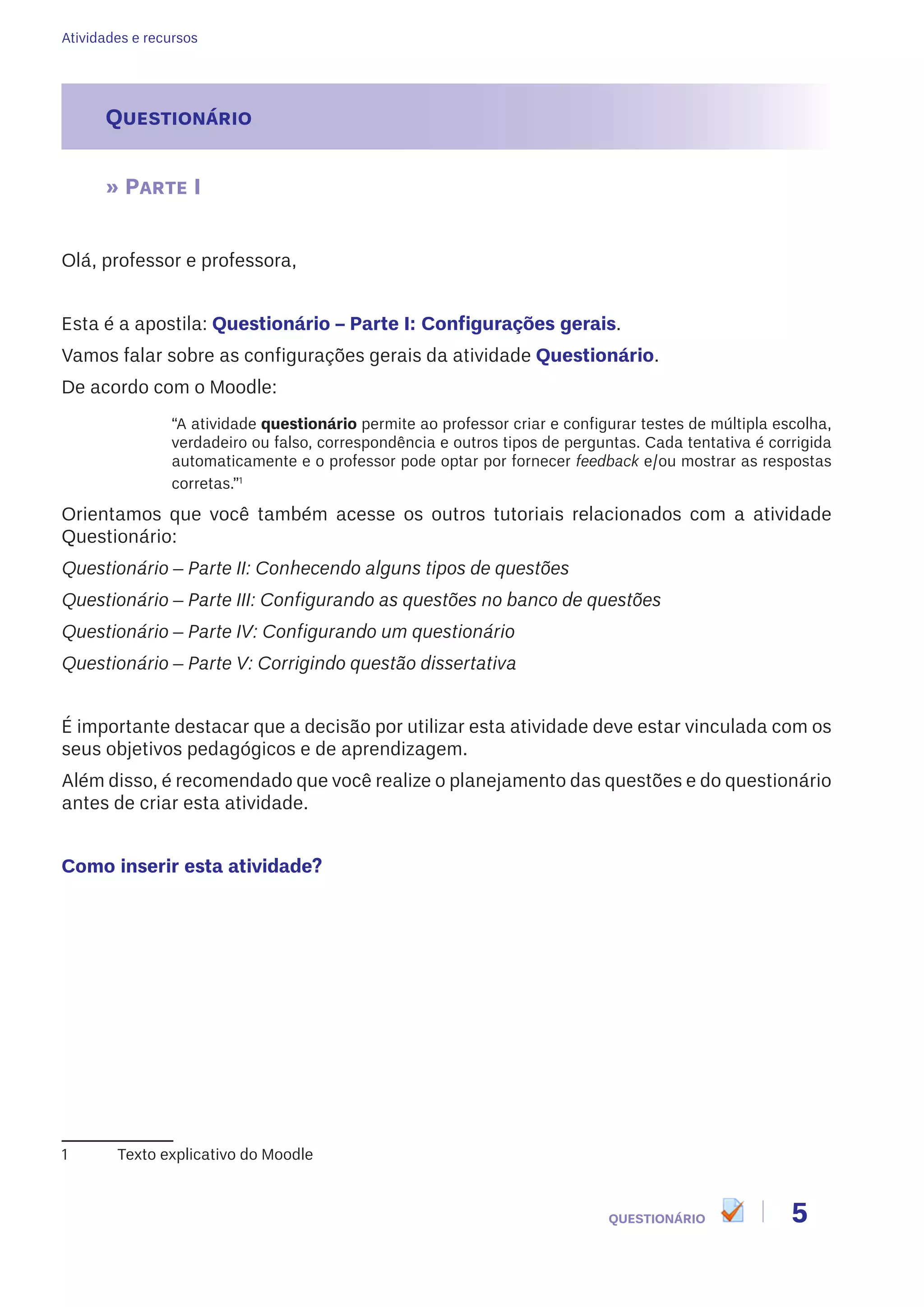 Atividades e recursos
5QUESTIONÁRIO
Questionário
» Parte I
Olá, professor e professora,
Esta é a apostila: Questionário – Parte I: Configurações gerais.
Vamos falar sobre as configurações gerais da atividade Questionário.
De acordo com o Moodle:
“A atividade questionário permite ao professor criar e configurar testes de múltipla escolha,
verdadeiro ou falso, correspondência e outros tipos de perguntas. Cada tentativa é corrigida
automaticamente e o professor pode optar por fornecer feedback e/ou mostrar as respostas
corretas.”1
Orientamos que você também acesse os outros tutoriais relacionados com a atividade
Questionário:
Questionário – Parte II: Conhecendo alguns tipos de questões
Questionário – Parte III: Configurando as questões no banco de questões
Questionário – Parte IV: Configurando um questionário
Questionário – Parte V: Corrigindo questão dissertativa
É importante destacar que a decisão por utilizar esta atividade deve estar vinculada com os
seus objetivos pedagógicos e de aprendizagem.
Além disso, é recomendado que você realize o planejamento das questões e do questionário
antes de criar esta atividade.
Como inserir esta atividade?
1	 Texto explicativo do Moodle
 