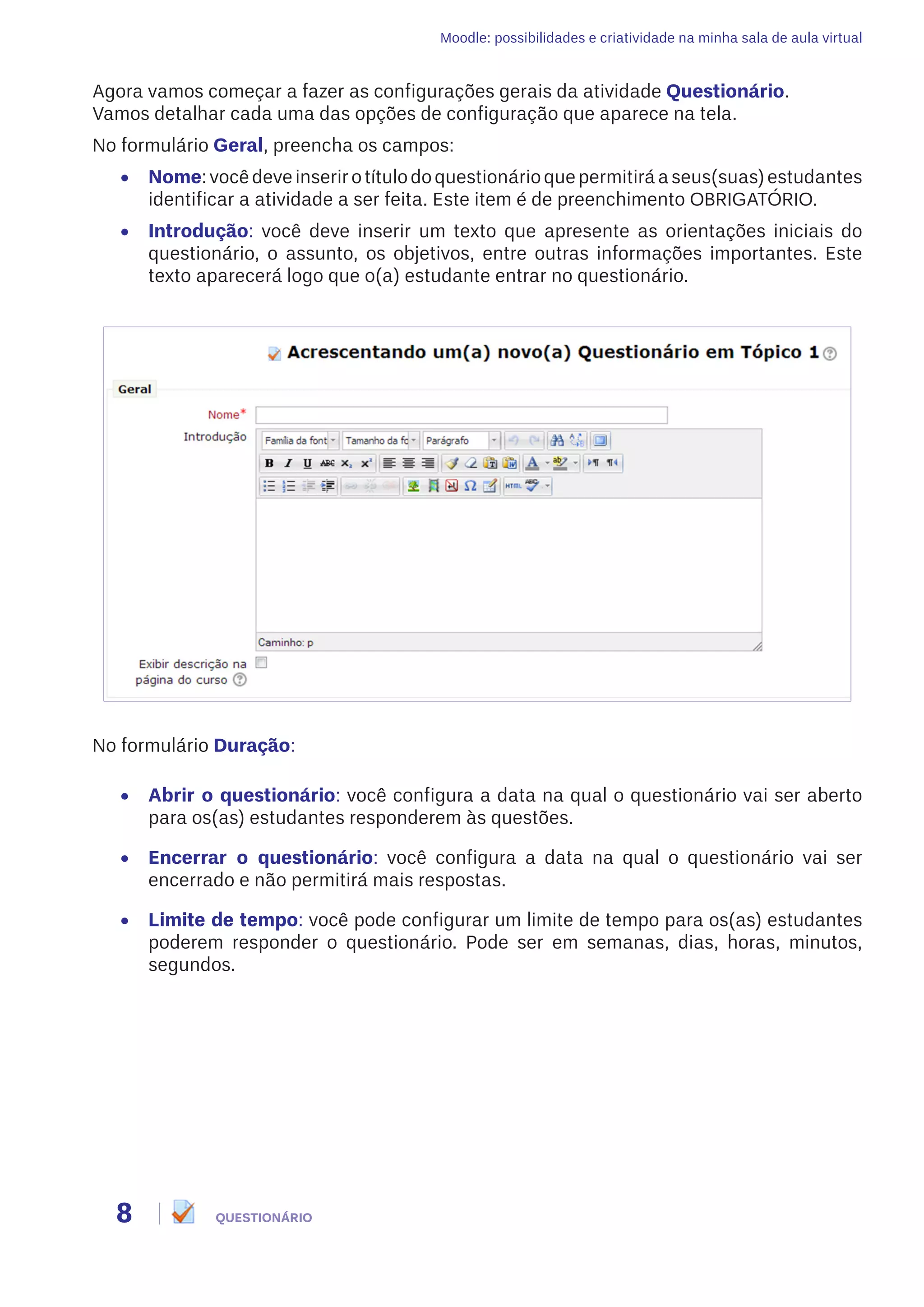 Moodle: possibilidades e criatividade na minha sala de aula virtual
8 QUESTIONÁRIO
Agora vamos começar a fazer as configurações gerais da atividade Questionário.
Vamos detalhar cada uma das opções de configuração que aparece na tela.
No formulário Geral, preencha os campos:
•	 Nome:vocêdeveinserirotítulodoquestionárioquepermitiráaseus(suas)estudantes
identificar a atividade a ser feita. Este item é de preenchimento OBRIGATÓRIO.
•	 Introdução: você deve inserir um texto que apresente as orientações iniciais do
questionário, o assunto, os objetivos, entre outras informações importantes. Este
texto aparecerá logo que o(a) estudante entrar no questionário.
No formulário Duração:
•	 Abrir o questionário: você configura a data na qual o questionário vai ser aberto
para os(as) estudantes responderem às questões.
•	 Encerrar o questionário: você configura a data na qual o questionário vai ser
encerrado e não permitirá mais respostas.
•	 Limite de tempo: você pode configurar um limite de tempo para os(as) estudantes
poderem responder o questionário. Pode ser em semanas, dias, horas, minutos,
segundos.
 