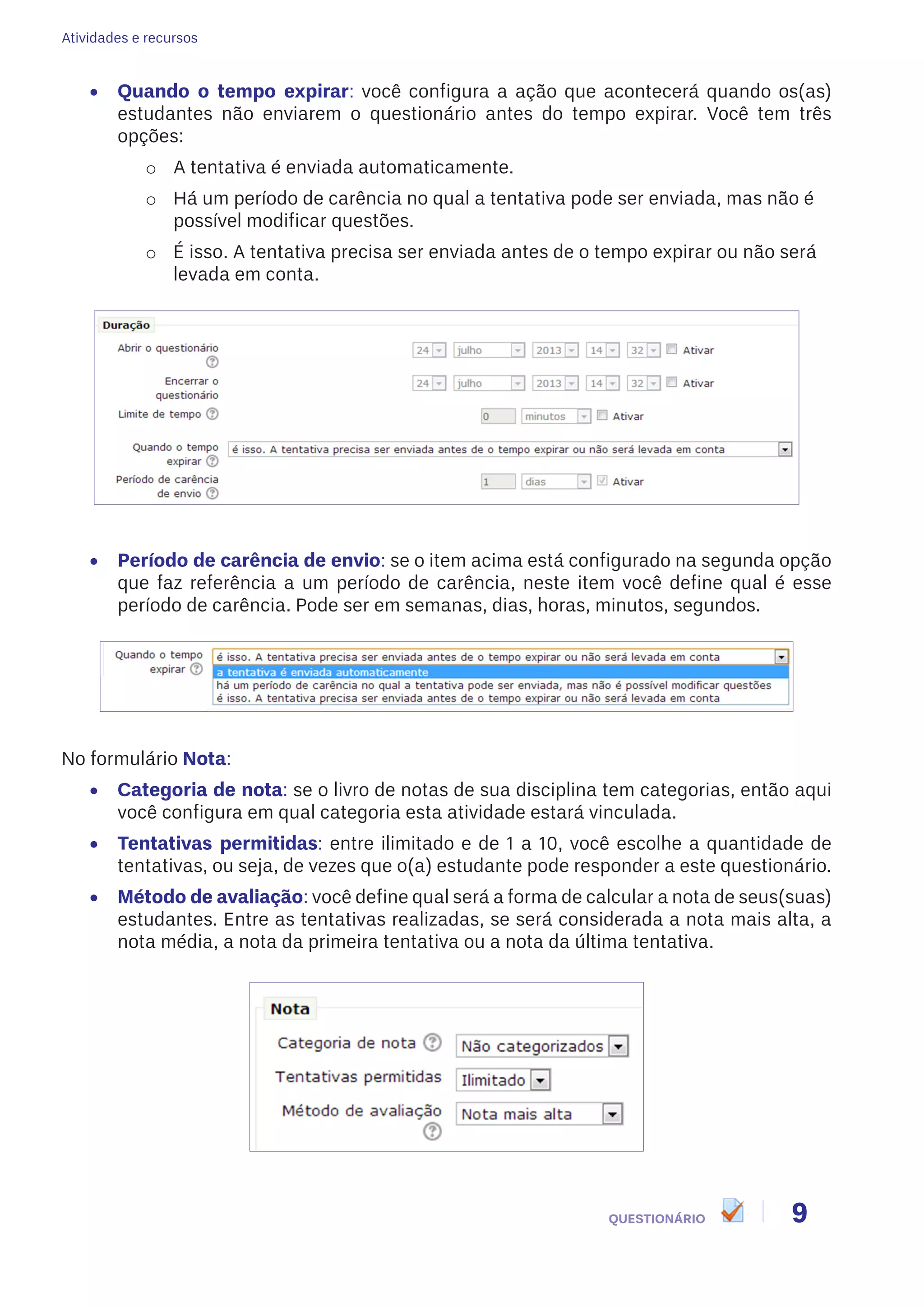 Atividades e recursos
9QUESTIONÁRIO
•	 Quando o tempo expirar: você configura a ação que acontecerá quando os(as)
estudantes não enviarem o questionário antes do tempo expirar. Você tem três
opções:
o	 A tentativa é enviada automaticamente.
o	 Há um período de carência no qual a tentativa pode ser enviada, mas não é
possível modificar questões.
o	 É isso. A tentativa precisa ser enviada antes de o tempo expirar ou não será
levada em conta.
•	 Período de carência de envio: se o item acima está configurado na segunda opção
que faz referência a um período de carência, neste item você define qual é esse
período de carência. Pode ser em semanas, dias, horas, minutos, segundos.
No formulário Nota:
•	 Categoria de nota: se o livro de notas de sua disciplina tem categorias, então aqui
você configura em qual categoria esta atividade estará vinculada.
•	 Tentativas permitidas: entre ilimitado e de 1 a 10, você escolhe a quantidade de
tentativas, ou seja, de vezes que o(a) estudante pode responder a este questionário.
•	 Método de avaliação: você define qual será a forma de calcular a nota de seus(suas)
estudantes. Entre as tentativas realizadas, se será considerada a nota mais alta, a
nota média, a nota da primeira tentativa ou a nota da última tentativa.
 