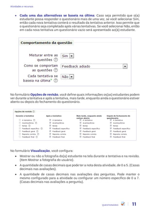 Atividades e recursos
11QUESTIONÁRIO
•	 Cada uma das alternativas se baseia na última: Caso seja permitido que o(a)
estudante possa responder o questionário mais de uma vez, se você selecionar Sim,
então cada nova tentativa conterá o resultado da tentativa anterior. Isso permite que
o questionário seja completado após várias tentativas. Se você selecionar Não, então
em cada nova tentativa um questionário vazio será apresentado ao(à) estudante.
No formulário Opções de revisão, você define quais informações os(as) estudantes podem
ver durante a tentativa e após a tentativa, mais tarde, enquanto ainda o questionário estiver
aberto ou depois do fechamento do questionário.
No formulário Visualização, você configura:
•	 Mostrar ou não a fotografia do(a) estudante na tela durante a tentativa e na revisão.
(Item Mostrar a fotografia do usuário).
•	 A quantidade de casas decimais que pode ter a nota desta atividade, de 0 a 5. (Casas
decimais nas avaliações).
•	 A quantidade de casas decimais nas avaliações das perguntas. Pode manter o
mesmo configurado para a atividade ou configurar um número específico de 0 a 7.
(Casas decimais nas avaliações a pergunta).
 