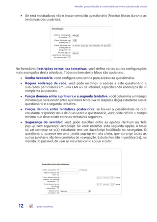 Moodle: possibilidades e criatividade na minha sala de aula virtual
12 QUESTIONÁRIO
•	 Se será mostrado ou não o bloco normal do questionário (Mostrar blocos durante as
tentativas dos usuários).
No formulário Restrições extras nas tentativas, você define várias outras configurações
mais avançadas desta atividade. Todos os itens deste bloco são opcionais:
•	 Senha necessária: você configura uma senha para acesso ao questionário.
•	 Requer endereço de rede: você pode restringir o acesso a este questionário a
sub-redes particulares em uma LAN ou da internet, especificando endereços de IP
completos ou parciais.
•	 Forçar demora entre a primeira e a segunda tentativa: você determina um tempo
mínimo que deve existir entre a primeira tentativa de resposta do(a) estudante a este
questionário e a segunda tentativa.
•	 Forçar demora entre tentativas posteriores: se houver a possibilidade de o(a)
estudante responder mais de duas vezes o questionário, você pode definir o tempo
mínimo que deve existir entre as tentativas seguintes.
•	 Segurança do servidor: você pode escolher entre as opções Nenhum ou Tela
pop-up com segurança JavaScript. Se você escolher esta segunda opção, o teste
só vai começar se o(a) estudante tem um JavaScript habilitado no navegador. O
questionário aparece em uma janela pop-up em tela cheia, que abrange todas as
outras janelas e não tem controles de navegação. Estudantes são impedidos(as), na
medida do possível, de usar os recursos como copiar e colar.
 