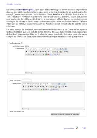 Atividades e recursos
13QUESTIONÁRIO
No formulário Feedback geral, você pode definir textos para serem exibidos dependendo
da nota que o(a) estudante obteve após uma tentativa de resposta ao questionário. Por
exemplo, se você entrou com: Limite de notas: 100%, Feedback: Muito Bom: Limite de notas:
40%, Feedback: Por favor estude outra vez o trabalho desta semana. Assim, estudantes
com avaliação de 100% a 40% irão ver a mensagem «Muito Bom», e estudantes com
avaliação de 39.99% a 0% irão ver a outra mensagem. Isto é, os limites de notas definem
intervalos de notas, e cada mensagem de feedback geral é mostrada de acordo com o
intervalo.
Em cada campo de feedback, você define o Limite das notas e os Comentários, que é o
texto de feedback que será exibido dentro do limite de notas determinado. Há cinco campos
de feedback já presentes. Mas, ao final deste bloco, pelo botão Adicionar mais três outros
campos ao formulário, você pode adicionar mais campos de feedback ao questionário.
 