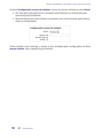 Moodle: possibilidades e criatividade na minha sala de aula virtual
14 QUESTIONÁRIO
No bloco Configuração comum de módulos, vamos nos atentar somente ao item Visível.
•	 Por meio dele você pode tornar a atividade visível (Mostrar) ou invisível (Ocultar)
para seus(suas) estudantes.
•	 Recomendamos que você configure a atividade como visível somente após finalizar
todas as configurações.
,
Temos também como restringir o acesso a esta atividade pelas configurações do bloco
Acesso restrito. Veja a apostila Acesso Restrito.
 