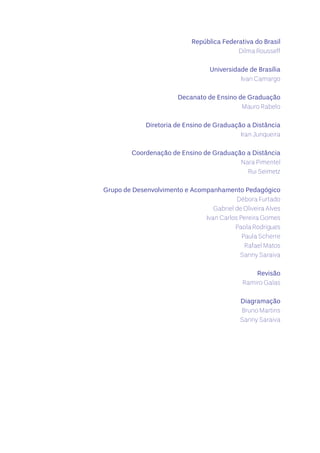 República Federativa do Brasil
Dilma Rousseff
Universidade de Brasília
Ivan Camargo
Decanato de Ensino de Graduação
Mauro Rabelo
Diretoria de Ensino de Graduação a Distância
Iran Junqueira
Coordenação de Ensino de Graduação a Distância
Nara Pimentel
Rui Seimetz
Grupo de Desenvolvimento e Acompanhamento Pedagógico
Débora Furtado
Gabriel de Oliveira Alves
Ivan Carlos Pereira Gomes
Paola Rodrigues
Paula Scherre
Rafael Matos
Sanny Saraiva
Revisão
Ramiro Galas
Diagramação
Bruno Martins
Sanny Saraiva
 