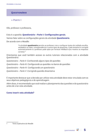 Atividades e recursos
5QUESTIONÁRIO
Questionário
» Parte I
Olá, professor e professora,
Esta é a apostila: Questionário – Parte I: Configurações gerais.
Vamos falar sobre as configurações gerais da atividade Questionário.
De acordo com o Moodle:
“A atividade questionário permite ao professor criar e configurar testes de múltipla escolha,
verdadeiro ou falso, correspondência e outros tipos de perguntas. Cada tentativa é corrigida
automaticamente e o professor pode optar por fornecer feedback e/ou mostrar as respostas
corretas.”1
Orientamos que você também acesse os outros tutoriais relacionados com a atividade
Questionário:
Questionário – Parte II: Conhecendo alguns tipos de questões
Questionário – Parte III: Configurando as questões no banco de questões
Questionário – Parte IV: Configurando um questionário
Questionário – Parte V: Corrigindo questão dissertativa
É importante destacar que a decisão por utilizar esta atividade deve estar vinculada com os
seus objetivos pedagógicos e de aprendizagem.
Além disso, é recomendado que você realize o planejamento das questões e do questionário
antes de criar esta atividade.
Como inserir esta atividade?
1	 Texto explicativo do Moodle
 