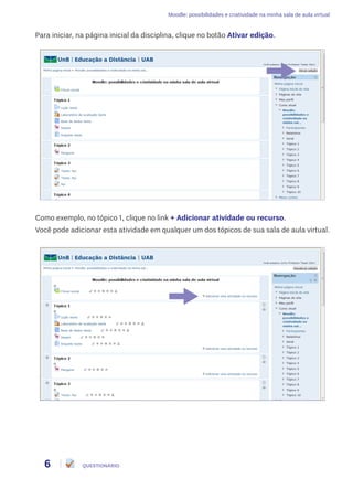 Moodle: possibilidades e criatividade na minha sala de aula virtual
6 QUESTIONÁRIO
Para iniciar, na página inicial da disciplina, clique no botão Ativar edição.
Como exemplo, no tópico 1, clique no link + Adicionar atividade ou recurso.
Você pode adicionar esta atividade em qualquer um dos tópicos de sua sala de aula virtual.
 