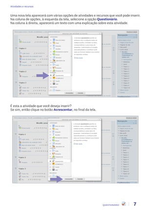 Atividades e recursos
7QUESTIONÁRIO
Uma nova tela aparecerá com várias opções de atividades e recursos que você pode inserir.
Na coluna de opções, à esquerda da tela, selecione a opção Questionário.
Na coluna à direita, aparecerá um texto com uma explicação sobre esta atividade.
É esta a atividade que você deseja inserir?
Se sim, então clique no botão Acrescentar, no final da tela.
 