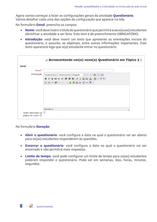 Moodle: possibilidades e criatividade na minha sala de aula virtual
8 QUESTIONÁRIO
Agora vamos começar a fazer as configurações gerais da atividade Questionário.
Vamos detalhar cada uma das opções de configuração que aparece na tela.
No formulário Geral, preencha os campos:
•	 Nome:vocêdeveinserirotítulodoquestionárioquepermitiráaseus(suas)estudantes
identificar a atividade a ser feita. Este item é de preenchimento OBRIGATÓRIO.
•	 Introdução: você deve inserir um texto que apresente as orientações iniciais do
questionário, o assunto, os objetivos, entre outras informações importantes. Este
texto aparecerá logo que o(a) estudante entrar no questionário.
No formulário Duração:
•	 Abrir o questionário: você configura a data na qual o questionário vai ser aberto
para os(as) estudantes responderem às questões.
•	 Encerrar o questionário: você configura a data na qual o questionário vai ser
encerrado e não permitirá mais respostas.
•	 Limite de tempo: você pode configurar um limite de tempo para os(as) estudantes
poderem responder o questionário. Pode ser em semanas, dias, horas, minutos,
segundos.
 
