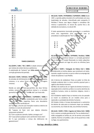 Fan Page: GRASIELA CABRAL -10-
3) C
4) C
5) C
6) C
7) E
8) C
9) B
10) E
11) C
12) E
13) E
14) E
15) E
16) E
17) E
18) E
19) E
20) E
21) E
22) E
23) E
24) E
25) E
26) E
27) C
TEMPO COMPOSTO
01) (CESPE / UNB / TSE / 2007) A cidade estivera agitada
por motivos de ordem técnica e politécnica.
A substituição de “estivera” por tinha estado prejudica a
correção gramatical do período.
02) (UnB / CESPE / SEPLAG / DFTRANS / Analista / 2008)
As estradas da Grã-Bretanha tinham sido construídas pelos
romanos, e os sulcos foram escavados por carruagens
romanas.
Devido ao valor de mais-que-perfeito das duas formas
verbais, preservam-se a coerência textual e a correção
gramatical ao se substituir “tinham sido” por havia sido.
03) (UnB / CESPE / PETROBRAS / SUPERIOR / 2008) A
mesma relação de tempo estabelecida pela forma verbal
“fizera”, em “Hans Lipperhey fizera uma descoberta
revolucionária”, é verificada em
(A) “Contudo, uma de suas invenções mudaria o destino do
cientista e o rumo da astronomia”.
(B) “capazes de fazer com que objetos distantes
parecessem próximos”.
(C) “Com a ajuda do utensílio, Galileu conseguiu ver”.
(D) “o que jamais qualquer outro astrônomo havia visto”.
(E) “o que contradizia a crença dos defensores do
geocentrismo”.
04) (UnB / CESPE / PETROBRAS / SUPERIOR / 2008) Desde
1947, a opinião pública brasileira foi confrontada com essa
duplicidade de atitudes, intensificada pela campanha O
Petróleo É Nosso, que alguns chegam a considerar tão
intensa e apaixonante, no século XX, quanto fora a da
abolição da escravatura, no século XIX.
O texto apresentaria incorreção gramatical e a coerência
entre seus argumentos seria prejudicada caso se
procedesse à substituição de “fora” por havia sido.
GABARITO
1) E
2) E
3) D
4) E
CONJUGAÇÃO
01) (UnB / CESPE / SEPLAG / DFTRANS / Analista / 2008)
Preservam-se a coerência textual e a correção gramatical
ao se empregar a oração flexionada no modo subjuntivo
para que cabessem em lugar de usá-la no infinitivo,“para
caber”.
02) (UnB / CESPE / Delegado de Polícia Civil / 2006)
Considerando os trechos abaixo, que constituem um texto,
assinale a opção incorreta no que se refere ao emprego das
classes de palavras e suas flexões.
(A) A técnica de estabelecer freios ao poder na linha da
tradição ocidental não é o único caminho possível para a
vigência dos direitos humanos.
(B) Não é da essência de um regime de direitos humanos a
separação entre o domínio jurídico e os outros domínios da
existência humana, como os domínios religioso, moral e
social.
(C) O Ocidente repetirá hoje os mesmos erros do passado
se insistir na existência de um modelo único para a
expressão e a proteção dos direitos humanos.
(D) Estados Unidos e Europa desrespeitaram a autonomia
de destino de cada povo se tentarem impor sua verdade,
sua economia, seu modo de vida, seus direitos humanos.
03) (UnB / CESPE / PCES / Agente de Polícia Civil / 2009)
Com a mesma correção gramatical de “Se nos dedicarmos”,
estão conjugados os verbos ver, em Se vermos uma estrela
cadente, faremos um pedido, e pôr, em Se pusermos a mão
no fogo, nos queimaremos.
 