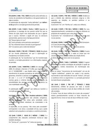 Fan Page: GRASIELA CABRAL -12-
07) (CESPE / UNB / TSE / 2007) Amanhã serão definidos os
nomes do presidente da República e dos governadores de
alguns estados.
A substituição da expressão “serão definidos” por definir-
se-ão garante a correção gramatical do período.
08) (CESPE / UnB / SEAD / Perito / 2007) Segundo as
gramáticas, o emprego da voz passiva verbal faz que os
efeitos da ação sejam mais destacados do que o agente
que a causou. Assinale a opção em que, na estrutura
apresentada, aparece esse emprego gramatical.
(A) “Houve época em que”
(B) “eram pintados como patriotas exemplares”
(C) “Se a Holanda tivesse vencido os portugueses”
(D) “e se passou para o lado dos batavos”
09) (UnB / CESPE / TRE MT / TÉCNICO / 2010) Resultado
de um mundo globalizado, em que a informação se
transformou na moeda corrente.
A substituição de “se transformou” por foi transformada
mantém a correção gramatical e as informações originais
do período.
10) (CESPE / UnB / INMETRO / 2007) Em dezembro de
2004, foi editado o Decreto n.º 5.296, que regulamenta a
Lei n.º 10.048/2000 — que dispõe sobre a prioridade de
atendimento às pessoas portadoras de deficiência, idosos,
gestantes, lactantes e pessoas acompanhadas por crianças
de colo — e a Lei n.º 10.098/2000 — que estabelece
normas gerais e critérios básicos para a promoção da
acessibilidade das pessoas portadoras de deficiência ou
com mobilidade reduzida.
A substituição de “foi editado” por editou-se mantém a
correção gramatical do período.
11) (UnB / CESPE / TRE / GO / Analista Judiciário / 2009)
Censurar, proibir e reprimir são atitudes antipáticas,
porque geralmente são vistas pela sociedade como
inimigas da liberdade individual, da criatividade e da
verdade.
A expressão, na voz passiva, “são vistas pela sociedade”
corresponde à voz ativa a sociedade vê-nas, que a pode
substituir sem prejudicar a correção e a coerência do texto.
12) (UnB / CESPE / SEJUS ES / MÉDIO / 2009) E o
cumprimento das cláusulas contratuais tornou-se algo
também duvidoso.
Em “tornou-se”, o pronome “se” indica voz passiva.
13) (UnB / CESPE / TRE MA / MÉDIO / 2009) Verifica-se
que o âmbito das reformas eleitorais cinge-se a três
aspectos: as eleições, os partidos políticos e as
inelegibilidades.
O pronome “se”, em “Verifica-se”, indica voz reflexiva.
14) (UnB / CESPE / TRE MA / MÉDIO / 2009) Por isso,
inquestionavelmente, consideram-se reformas eleitorais as
propostas de mudanças que a eles dizem respeito.
O pronome “se”, “consideram-se”, indica que o verbo está
na voz passiva.
15) (UnB / CESPE / MRE / IRBr / 2009) Os EUA tornaram-
se o saco de pancadas nessa cúpula.
Em “Os EUA tornaram-se”, o “se” indica voz passiva.
16) (UnB / CESPE / TRE MA / ANALISTA / 2009) O outro
considera razoável que nós, e todas as coisas que nos
cercam, estejamos aqui por dádiva da criação divina.
A última oração do texto está na voz passiva.
17) (UnB / CESPE / INCA / SUPERIOR / 2010) O regime
trabalhista, ao adotar estratégias de proteção à saúde do
trabalhador, institui mecanismos de monitoração dos
indivíduos...
Para se realçar “mecanismos de monitoração”, em vez de
“regime trabalhista”, poderia ser usada a voz passiva,
escrevendo-se são instituídos em vez de “institui”, sem que
a coerência entre os argumentos e a correção gramatical
do texto fossem prejudicadas.
18) (UnB / CESPE / TRE MT / TÉCNICO / 2010)
Diariamente, milhões de pessoas em todo o mundo
conectam-se à Internet e mais de doze milhões de e-mails
são enviados.
O trecho “mais de doze milhões de e-mails são enviados”
estaria gramaticalmente correto se fosse reescrito da
seguinte forma: envia-se mais de doze milhões de e-mails.
GABARITO
1) E
2) E
3) C
4) E
5) E
6) E
7) E
8) B
9) C
10) C
11) E
12) E
 