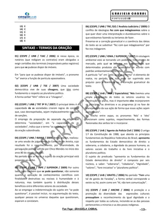 Fan Page: GRASIELA CABRAL -13-
13) E
14) C
15) E
16) E
17) E
18) E
SSIINNTTAAXXEE –– TTEERRMMOOSS DDAA OORRAAÇÇÃÃOO
01) (CESPE / UNB / TJAC / 2006) Já nessa época, os
notários (que redigiam os contratos) eram obrigados a
exigir certidões dos terminais (responsáveis pelos registros)
para que se pudesse dispor de imóveis.
Em “para que se pudesse dispor de imóveis”, o pronome
“se” exerce a função de partícula apassivadora.
02) (CESPE / UNB / TSE / 2007) Uma sociedade
democrática vive de suas clivagens, que têm como
fundamento o respeito ao pluralismo político.
A forma verbal “têm” refere-se a “clivagens”.
03) (CESPE / UNB / TRT 9ª R / 2007) O principal deles é a
capacidade de as sociedades criarem regras de conduta
que, caso desrespeitadas, sejam implacavelmente seguidas
de sanções.
O emprego da preposição de separada do artigo que
determina “sociedades”, em “a capacidade de as
sociedades”, indica que o termo “as sociedades” é o sujeito
da oração subordinada.
04) (CESPE / UNB / IBAMA / 2009) Antes, porém, realizou-
se uma sessão de julgamento da Comissão de Anistia, cujo
resultado foi o reconhecimento, por unanimidade, da
perseguição política sofrida por Chico Mendes no início dos
anos 80 do século passado.
No período que se inicia, o sujeito da oração principal está
posposto ao verbo.
05) (CESPE / UNB / INPE / SUPERIOR / 2009) Por outro
lado, creio também que se pode questionar, não somente
quanto à aplicação de conhecimentos científicos com
finalidades destrutivas ou nocivas à humanidade e à
natureza, mas também quanto à distribuição desses
benefícios entre diferentes setores da sociedade.
Ao se empregar a indeterminação do sujeito em “se pode
questionar”, é possível incluir, na argumentação do texto,
qualquer pessoa no universo daquelas que questionam,
esperam e constatam.
06) (CESPE / UNB / TRE /GO / Analista Judiciário / 2009) O
conflito de ideologias fez com que indagássemos sobre o
que quer dizer uma interpretação e duvidássemos sobre o
que estávamos fazendo ou teríamos de fazer.
Preserva-se a correção gramatical e a coerência das ideias
do texto ao se substituir “fez com que indagássemos” por
fez-nos indagarem.
07) (CESPE / UNB / IEMA / SUPERIOR / 2007) A rotulagem
ambiental está se tornando um poderoso instrumento de
mercado, pelo qual se informa aos consumidores que
determinados produtos são produzidos de acordo com
padrões ambientalmente corretos.
A partícula “se” em “pelo qual se informa” é elemento de
realce, no período, por isso pode ser suprimida sem
prejuízo para a coerência ou a correção gramatical do
texto.
08) (CESPE / UnB / ANA / Especialista) “Nós tivemos uma
ampla participação de todos os setores usuários na
construção do plano, mas é importante eles incorporarem
os princípios, as diretrizes e os programas já na fase de
planejamento da sua ação de forma que essas ações sejam
sustentáveis”.
No trecho entre aspas, os pronomes ‘Nós’ e ‘eles’
funcionam como sujeitos, respectivamente, das formas
flexionadas dos verbos ter e incorporar.
09) (CESPE / UnB / Agente da Polícia Civil / 2006) O artigo
1.º da Constituição de 1988, que aborda os princípios
fundamentais da República Federativa do Brasil, apresenta
os fundamentos do Estado democrático de direito: a
soberania, a cidadania, a dignidade da pessoa humana, os
valores sociais do trabalho e da livre iniciativa e o
pluralismo político.
O sujeito do predicado “apresenta os fundamentos do
Estado democrático de direito” é composto por seis
núcleos, a saber: “soberania”, “cidadania”, “dignidade”,
“valores”, “livre iniciativa” e “pluralismo político”.
10) (CESPE / UnB / ANATEL / 2006) No período “Tem uma
tal de gaiola de Faraday”, a forma verbal corresponde a
existe ou há, assim como em “Aí, não tem comunicação”.
11) (CESPE / UnB / ANCINE / 2006) A proteção e a
promoção da diversidade das expressões culturais
pressupõem o reconhecimento da igual dignidade e o
respeito por todas as culturas, incluindo-se as das pessoas
pertencentes a minorias e as dos povos indígenas.
 