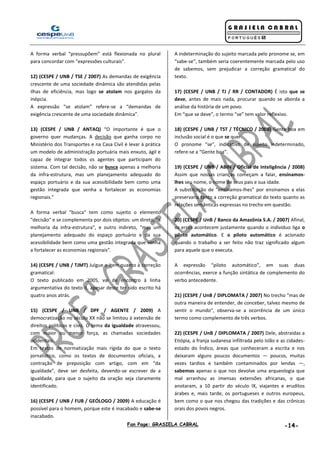Fan Page: GRASIELA CABRAL -14-
A forma verbal “pressupõem” está flexionada no plural
para concordar com “expressões culturais”.
12) (CESPE / UNB / TSE / 2007) As demandas de exigência
crescente de uma sociedade dinâmica são atendidas pelas
ilhas de eficiência, mas logo se atolam nos gargalos da
inépcia.
A expressão “se atolam” refere-se a “demandas de
exigência crescente de uma sociedade dinâmica”.
13) (CESPE / UNB / ANTAQ) “O importante é que o
governo quer mudanças. A decisão que ganha corpo no
Ministério dos Transportes e na Casa Civil é levar à prática
um modelo de administração portuária mais enxuto, ágil e
capaz de integrar todos os agentes que participam do
sistema. Com tal decisão, não se busca apenas a melhoria
da infra-estrutura, mas um planejamento adequado do
espaço portuário e da sua acessibilidade bem como uma
gestão integrada que venha a fortalecer as economias
regionais.”
A forma verbal "busca" tem como sujeito o elemento
"decisão" e se complementa por dois objetos: um direto, "a
melhoria da infra-estrutura", e outro indireto, "mas um
planejamento adequado do espaço portuário e da sua
acessibilidade bem como uma gestão integrada que venha
a fortalecer as economias regionais".
14) (CESPE / UNB / TJMT) Julgue o item quanto à correção
gramatical:
O texto publicado em 2005, vai de encontro à linha
argumentativa do texto II, apesar deste ter sido escrito há
quatro anos atrás.
15) (CESPE / UNB / DPF / AGENTE / 2009) A
democratização no século XX não se limitou à extensão de
direitos políticos e civis. O tema da igualdade atravessou,
com maior ou menor força, as chamadas sociedades
ocidentais.
Em textos de normatização mais rígida do que o texto
jornalístico, como os textos de documentos oficiais, a
contração de preposição com artigo, com em “da
igualdade”, deve ser desfeita, devendo-se escrever de a
igualdade, para que o sujeito da oração seja claramente
identificado.
16) (CESPE / UNB / FUB / GEÓLOGO / 2009) A educação é
possível para o homem, porque este é inacabado e sabe-se
inacabado.
A indeterminação do sujeito marcada pelo pronome se, em
“sabe-se”, também seria coerentemente marcada pelo uso
de sabemos, sem prejudicar a correção gramatical do
texto.
17) (CESPE / UNB / TJ / RR / CONTADOR) É isto que se
deve, antes de mais nada, procurar quando se aborda a
análise da história de um povo.
Em “que se deve”, o termo “se” tem valor reflexivo.
18) (CESPE / UNB / TST / TÉCNICO / 2008) Gente boa em
inclusão social é o que se quer.
O pronome “se”, indicativo de sujeito indeterminado,
refere-se a “Gente boa”.
19) (CESPE / UNB / ABIN / Oficial de Inteligência / 2008)
Assim que nossas crianças começam a falar, ensinamos-
lhes seu nome, o nome de seus pais e sua idade.
A substituição de “ensinamos-lhes” por ensinamos a elas
preservaria tanto a correção gramatical do texto quanto as
relações semânticas expressas no trecho em questão.
20) (CESPE / UnB / Banco da Amazônia S.A. / 2007) Afinal,
os erros acontecem justamente quando o indivíduo liga o
piloto automático. E o piloto automático é acionado
quando o trabalho a ser feito não traz significado algum
para aquele que o executa.
A expressão “piloto automático”, em suas duas
ocorrências, exerce a função sintática de complemento do
verbo antecedente.
21) (CESPE / UnB / DIPLOMATA / 2007) No trecho “mas de
outra maneira de entender, de conceber, talvez mesmo de
sentir o mundo”, observa-se a ocorrência de um único
termo como complemento de três verbos.
22) (CESPE / UnB / DIPLOMATA / 2007) Dele, abstraídas a
Etiópia, a franja sudanesa infiltrada pelo Islão e as cidades-
estado do Índico, áreas que conheceram a escrita e nos
deixaram alguns poucos documentos — poucos, muitas
vezes tardios e também contaminados por lendas —,
sabemos apenas o que nos devolve uma arqueologia que
mal arranhou as imensas extensões africanas, o que
anotaram, a 10 partir do século IX, viajantes e eruditos
árabes e, mais tarde, os portugueses e outros europeus,
bem como o que nos chegou das tradições e das crônicas
orais dos povos negros.
 
