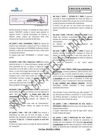 Fan Page: GRASIELA CABRAL -17-
Na fala presente na charge I, o emprego da vírgula, após a
palavra “DOUTOR”, atende à mesma regra aplicada no
seguinte trecho: A grande personagem da chacina, o
telefone celular, acabou por obscurecer fatos mais
relevantes da chacina no presídio de São Paulo.
44) (CESPE / UNB / PETROBRÁS / 2007) Na coletiva de
imprensa que antecedeu o batismo da P-52, o diretor de
Produção e Exploração da PETROBRAS, Guilherme Estrella,
destacou o índice de nacionalização da obra e falou sobre
os projetos da empresa.
As vírgulas logo após “PETROBRAS” e “Estrella” isolam
aposto.
45) (CESPE / UNB / IRBr / Diplomata / 2007) Ênio, poeta
latino do século II a. C., falava três línguas: o grego, que ele
tinha aprendido por ser, na época, a língua de cultura
dominante no sul da Itália; o latim, em que escreveu suas
obras; e o osco (uma língua aparentada com o latim), que
era, com toda a probabilidade, sua língua nativa. O mais
provável é que o latim fosse usado nas relações com as
autoridades romanas; o grego, nas grandes cidades; e o
osco, nas regiões rurais. E Ênio, que sabia as três,
costumava dizer que tinha “três almas”.
Nesse parágrafo, há mais de um aposto.
46) (CESPE / UNB / CBMDF / 2007) Depois de estourarem
tantas bolhas de euforia na Internet, um novo segmento é
agora alvo das apostas: o ensino pela rede de
computadores (e-learning), o novo filão que mobiliza
internautas, webmasters, criadores de software 4e
investidores.
A expressão “o ensino pela rede de computadores”
desempenha a função sintática de aposto do termo
“Internet”.
47) (CESPE / UNB – TRE / AP / 2007) Para mostrar a
importância do voto aos 16 anos de idade, a União
Brasileira dos Estudantes Secundaristas (UBES) realizou a
campanha Te liga 16 — O Brasil só ganha se você tiver
esse título.
O trecho em negrito exerce a função de adjunto adverbial
de “campanha”.
48) (UnB / CESPE / DETRAN DF / 2009) O poluente
associado à maior probabilidade de morte dos fetos é o
monóxido de carbono (CO), um gás sem cor nem cheiro que
resulta da queima incompleta dos combustíveis.
O trecho “um gás sem cor nem cheiro que resulta da
queima incompleta dos combustíveis” exerce a função de
aposto.
49) (UnB / CESPE / TRE MA / ANALISTA / 2009) O país
dispõe das melhores universidades do mundo, detém
metade dos cientistas premiados com o Nobel e registra
mais patentes...
Os sujeitos de “detém” e de “registra” são
indeterminados.
50) (UnB / CESPE / MRE / IRBr / 2009) A Cúpula da
América Latina e Caribe (CALC), realizada na Costa do
Sauipe, na Bahia, representa o mais novo passo dos 31
países da região para se afastarem da órbita de influência
dos Estados Unidos da América...
Em “para se afastarem”, o “se” indica sujeito
indeterminado.
51) (CESPE / UNB / CBMES / 2008) A paz conformista que
adia soluções, contorna problemas, silencia dramas sob a
alegação de que o mundo sempre foi assim, e de que é
preciso esperar com paciência. A paz alienante que distrai
a consciência para que não se percebam os males que
machucam o corpo e encolerizam a alma da humanidade.
A paz cúmplice que disfarça absurdos, desculpa
atrocidades, justifica opressões e torna razoáveis
espoliações desumanas.
Nos períodos “A paz conformista que adia soluções”, “A
paz alienante que distrai a consciência” e “A paz cúmplice
que disfarça absurdos”, o vocábulo “que” é um pronome
relativo que exerce função de sujeito.
52) (CESPE / UNB / PREFEITURA DE VILA VELHA /
ADVOGADO / 2008) Administrar essa cota de água doce já
desperta preocupação.
A oração “Administrar essa cota de água doce” exerce
função sintática de sujeito.
53) (CESPE / UNB / PREFEITURA DE VILA VELHA /
ADVOGADO / 2008) O ser humano se caracteriza, na
verdade, por uma estupidez. Ele só descobre que um bem
é fundamental quando deixa de possuí-lo. Preso naquele
porão, eu descobria que a liberdade mais importante que
 