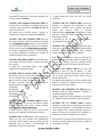 Fan Page: GRASIELA CABRAL -21-
A expressão “De acordo com” está sendo empregada com
o mesmo sentido de Conforme.
11) (CESPE / UNB / Delegado de Polícia Civil / 2008) Cria-
se, dessa forma, um paradoxo na sociedade moderna, pois
o excluído sempre está dentro, na medida em que não
existe mais o estar fora.
Sem prejuízo para a coerência textual, a locução “na
medida em que” poderia ser substituída por visto que.
12) (CESPE / UNB / SGA / SUPERIOR / 2008) Falara com
voz sincera, exaltando a beleza da paisagem e revelando
que, se dependesse só dele, passaria o resto da vida ali,
morreria na varanda, abraçado à visão do rio e da floresta.
Era isso o que mais queria, se Alícia estivesse ao seu lado.
As orações “se dependesse só dele” e “se Alícia estivesse
ao seu lado” estabelecem circunstância de condição em
relação às orações às quais se subordinam.
13) (CESPE / UNB / CBMES / 2008) Se a humanidade quiser
a paz efetiva, deve estar disposta a remover tudo aquilo
que a impede.
A oração “Se a humanidade quiser a paz efetiva”
estabelece uma relação de condição.
14) (CESPE / UNB / TJ / Analista / 2008) A vida é cheia de
tais convivas, e eu sou acaso um deles, conquanto a prova
de ter a memória fraca seja exatamente não me acudir
agora o nome de tal antigo; mas era um antigo, e basta.
No texto, o conector “conquanto” estabelece entre as
orações que liga uma relação lógica de
(A) oposição.
(B) explicação.
(C) causa/consequência.
(D) condição.
(E) finalidade.
15) (CESPE / UNB / SGA / SUPERIOR / 2008) Não parecia
estar no iate, e sim em sua casa, em Manaus: sentado,
pernas e pés juntos, tronco ereto, a cabeça oscilando,
como se fizesse um não em câmera lenta.
A oração “como se fizesse um não em câmera lenta”
expressa uma comparação estabelecida pelo narrador.
16) (CESPE / UNB / TJ / AC) Ninguém compra ou vende um
imóvel sem que essa transação seja imediatamente
informada à Receita Federal, seja pelo notário seja pelo
registrador, para se verificar a compatibilidade das
declarações de renda com o patrimônio.
A oração iniciada pelo termo “sem que” tem sentido
condicional.
17) (CESPE / UNB / STF / TÉCNICO / 2008) O aumento do
emprego e os programas de transferência de renda
continuam a beneficiar mais as famílias que ganham
menos, cujo consumo tende a aumentar
proporcionalmente mais do que o das famílias de renda
mais alta. A oferta de crédito, igualmente, atinge mais
diretamente essa faixa.
A eliminação de “do” em “mais do que” prejudica a
correção gramatical do período.
18) (CESPE / UnB / ANVISA / 2007) É exatamente nesse
ponto que se estabelece o conflito, porque alguns médicos
acreditam não serem influenciados pelas refeições,
brindes, hospitalidade e honorários da indústria.
Outra forma gramaticalmente correta de construção da
oração iniciada pela conjunção “porque” é a seguinte: uma
vez que vários médicos creem que refeições, brindes,
hospitalidade e honorários da indústria não os influencia.
19) (CESPE / UnB / ANVISA / 2007) Se, por acaso, você
estacionar o carro em cima da calçada e, na volta,
encontrá-lo com o adesivo “Multado por mim” na lataria,
não se assuste, você não vai receber nenhum auto de
infração pelos Correios.
Com igual correção gramatical, a primeira oração do texto
poderia ser expressa da seguinte forma: Se caso você
estacione o veículo sobre a calçada.
20) (CESPE / UNB / PROFESSOR / PB / 2009) Segundo o
Dicionário Aurélio da Língua Portuguesa, “cidadania é a
qualidade ou estado do cidadão”.
A palavra segundo está sendo empregada como numeral
em: “Segundo o Dicionário Aurélio da Língua Portuguesa”.
21) (CESPE / TRT / 5ª / TÉCNICO / 2008) O problema
apontado no estudo refere-se especialmente ao grupo de
crianças que só trabalham — a porcentagem de menores
nessa situação tem-se mantido inalterada, enquanto o
grupo das crianças que só estudam tem aumentado e o
daquelas que estudam e trabalham tem-se reduzido.
Seria mantida a correção gramatical do período, caso fosse
inserida a conjunção embora, para introduzir a oração que
se inicia após o travessão.
 