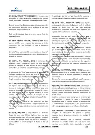 Fan Page: GRASIELA CABRAL -22-
22) (CESPE / TRT / 17ª / TÉCNICO / 2009) Ou fios de menos
percebidos na cabeça ao se olhar no espelho. No fim das
contas, o resultado é o mesmo: você está perdendo cabelo.
Se tanta companhia não vale como consolo, a vantagem de
ter muita gente sofrendo com o problema é que isso
estimula as pesquisas científicas.
Cada ocorrência da partícula se pertence a uma classe de
palavra diferente.
23) (CESPE / SEPLAG / IBRAM / TÉCNICO / 2009) Ao se
usarem clichês como muletas do discurso, o texto
certamente flui com facilidade — mas a linguagem
empobrece.
O trecho “Ao se usarem clichês como muletas do discurso”
tem sentido equivalente a Quando clichês são usados como
muletas do discurso.
24) (CESPE / PF / AGENTE / 2009) As iniciativas são
louváveis. Caso a população, porém, se sinta apenas
punida ou obrigada a uma atitude, e não parte da
comunidade, os benefícios não se tornarão duradouros.
A substituição de “Caso” pela conjunção Se preservaria a
correção gramatical da oração em que se insere, não
demandaria outras modificações no trecho e respeitaria a
função condicional dessa oração.
25) (CESPE / ADAGRI / 2009) Apesar de alguns meses secos
em algumas áreas e do excesso de chuvas em outras, o
tempo, de modo geral, acabou contribuindo para uma
produção satisfatória, confirmada em estados do centro-
sul, onde mais de 60% das lavouras de verão já foram
colhidas. Nessas áreas, também já avançou ou foi
concluído o plantio da segunda safra de milho e de feijão.
Caso a expressão “Apesar de” seja substituída por Não
obstante, será necessário eliminar a preposição contida em
“do excesso” para que o texto permaneça gramaticalmente
correto.
26) (CESPE / IRB / 2009) Ao ser questionado se a dívida de
Itaipu faz parte dos débitos ilegítimos que seu país
pretende reavaliar, Lugo 1afirmou que Itaipu era intocável
e, agora, será possível entrar nas contas da hidrelétrica,
com a auditoria na parcela paraguaia da dívida, de US$ 9,8
bilhões.
A substituição de “Ao ser” por Quando foi prejudica a
correção gramatical e a informação original do período.
27) (CESPE / IRBr / DIPLOMATA / 2009) Essas disputas,
contudo, podem ter mais relação com o perfil de potência
regional do Brasil, uma vez que suas empresas
multinacionais competem de modo mais agressivo por
negócios além das fronteiras brasileiras.
A expressão “uma vez que” pode, sem prejuízo para a
correção gramatical do período e sem alteração das
informações originais, ser substituída por qualquer uma
das seguintes: visto que, já que, pois, porque, porquanto.
28) (CESPE / IRBr / DIPLOMATA / 2009) Na CALC, mesmo
que os líderes latino-americanos tenham falado de seu
poder coletivo e de sua unidade crescente, as tensões
regionais ficaram evidentes.
O termo “mesmo que” pode, sem prejuízo para a correção
gramatical do período e sem alteração das informações
originais, ser substituído por qualquer um dos seguintes:
ainda que, por muito que, por mais que, porquanto, uma
vez que.
29) (CESPE / UNB / TRT 17 / MÉDIO / 2009) Ao exercer a
responsabilidade social, a empresa coloca todos os seus
produtos, serviços e recursos financeiros a serviço da
comunidade.
O trecho “Ao exercer a responsabilidade social” expressa a
causa do fato apresentado na oração subsequente.
30) (CESPE / UNB / DPF ESCRIVÃO / 2009) A dominação e
a colonização do mundo são, portanto, as últimas palavras
da modernidade, e por isso temos de nos perguntar qual é
o preço a pagar para sermos modernos e entrarmos no
mundo global.
No último período do texto, o emprego do conectivo “por
isso” evidencia a relação de causa e consequência
estabelecida entre as “últimas palavras da modernidade”
— a “dominação e a colonização” — e o questionamento
sobre o preço a pagar pela modernidade e globalização.
31) (CESPE / UNB / FUB / 2009) ...a espécie melhorou suas
condições de sobrevivência de geração a geração,
enquanto outros grupos permaneceram em estágio de
imitação.
A relação semântica que o conectivo “enquanto”
estabelece no período sintático em que ocorre seria
mantida, como também seria respeitada a correção
 