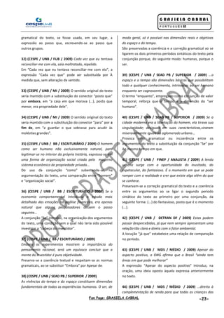 Fan Page: GRASIELA CABRAL -23-
gramatical do texto, se fosse usada, em seu lugar, a
expressão ao passo que, escrevendo-se ao passo que
outros grupos.
32) (CESPE / UNB / FUB / 2009) Cada vez que eu tentava
reconciliar-me com ela, saía maltratado, repelido.
Em “Cada vez que eu tentava reconciliar-me com ela”, a
expressão “Cada vez que” pode ser substituída por À
medida que, sem alteração de sentido.
33) (CESPE / UNB / MI / 2009) O sentido original do texto
seria mantido com a substituição do conector “posto que”
por embora, em “a casa em que morava (...), posto que
menor, era propriedade dele”.
34) (CESPE / UNB / MI / 2009) O sentido original do texto
seria mantido com a substituição do conector “para” por a
fim de, em “e guardar o que sobrasse para acudir às
moléstias grandes”.
35) (CESPE / UNB / BB / ESCRITURÁRIO / 2009) O homem
como ser humano não exclusivamente natural, para
legitimar-se no interior da própria história, expressa-se em
uma forma de organização social criada pelo moderno
sistema econômico de propriedade privada...
Do uso da conjunção “como” subentende-se, na
argumentação do texto, uma comparação entre “homem”
e “organização social”.
36) (CESPE / UNB / BB / ESCRITURÁRIO / 2009) Se a
economia comportamental introduziu o estudo mais
detalhado das emoções na análise financeira, era apenas
natural que alguns pesquisadores dessem o passo
seguinte...
A conjunção “Se” introduz, na organização dos argumentos
do texto, uma condição sem a qual não teria sido possível
investigar a “cabeça do investidor”.
37) (CESPE / UNB / BB / ESCRITURÁRIO / 2009)
Embora os experimentos mostrem a importância do
pensamento racional, será um equívoco concluir que a
mente do investidor é pura objetividade.
Preserva-se a coerência textual e respeitam-se as normas
gramaticais, ao se substituir “Embora” por Apesar de.
38) (CESPE / UNB / SEAD PB / SUPERIOR / 2009)
As vivências do tempo e do espaço constituem dimensões
fundamentais de todas as experiências humanas. O ser, de
modo geral, só é possível nas dimensões reais e objetivas
do espaço e do tempo.
São preservadas a coerência e a correção gramatical ao se
ligarem os dois primeiros períodos sintáticos do texto pela
conjunção porque, do seguinte modo: humanas, porque o
ser.
39) (CESPE / UNB / SEAD PB / SUPERIOR / 2009) ...o
espaço e o tempo são dimensões básicas que possibilitam
todo e qualquer conhecimento, intrínsecas ao ser humano
enquanto ser cognoscente.
O termo “enquanto”, empregado como conjunção de valor
temporal, reforça que o tempo é a dimensão do “ser
humano”.
40) (CESPE / UNB / SEAD PB / SUPERIOR / 2009) Se a
cidade moderna era a libertação do homem, ela tirava sua
singularidade; desiguais em suas características,viraram
miseravelmente iguais no aglomerado urbano...
Provoca erro gramatical ou incoerência entre os
argumentos do texto a substituição da conjunção “Se” por
Ao mesmo tempo em que.
41) (CESPE / UNB / FINEP / ANALISTA / 2009) A lenda
urbana surge com a oportunidade do inusitado, do
espetacular, do fantasioso. É o momento em que se pode
romper com a realidade e crer que existe algo além do que
se conhece.
Preservam-se a correção gramatical do texto e a coerência
entre os argumentos ao se ligar o segundo período
sintático do texto ao primeiro por uma conjunção, da
seguinte forma: (...) do fantasioso, posto que é o momento
(...).
42) (CESPE / UNB / DETRAN DF / 2009) Estas podem
passar despercebidas, já que nem sempre apresentam uma
relação tão clara e direta com o fator ambiental.
A locução “já que” estabelece uma relação de comparação
no período.
43) (CESPE / UNB / MDS / MÉDIO / 2009) Apesar do
aspecto positivo, a ONG afirma que o Brasil “ainda tem
áreas em que pode melhorar”
A expressão “Apesar do aspecto positivo” introduz, na
oração, uma ideia oposta àquela expressa anteriormente
no texto.
44) (CESPE / UNB / MDS / MÉDIO / 2009) ...direito à
complementação de renda para que todas as crianças das
 