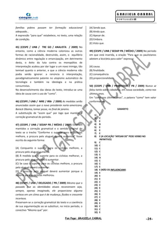 Fan Page: GRASIELA CABRAL -24-
famílias pobres possam ter formação educacional
adequada...
A expressão “para que” estabelece, no texto, uma relação
de condição.
45) (CESPE / UNB / TRE GO / ANALISTA / 2009) No
entanto, como a ciência moderna colonizou as outras
formas de racionalidade, destruindo, assim, o equilíbrio
dinâmico entre regulação e emancipação, em detrimento
desta, o êxito da luta contra os monopólios de
interpretação acabou por dar lugar a um novo inimigo, tão
temível quanto o anterior, e que a ciência moderna não
podia senão ignorar: a renúncia à interpretação,
paradigmaticamente patente no utopismo automático da
tecnologia e também na ideologia e na prática
consumistas.
No desenvolvimento das ideias do texto, introduz-se uma
ideia de causa com o uso de “como”.
46) (CESPE / UNB / MRE / IRBr / 2009) As medidas serão
anunciadas assim que o novo presidente norte-americano,
Barack Obama, tomar posse, no final de janeiro.
A substituição de “assim que” por logo que mantém a
correção gramatical do período.
47) (CESPE / UNB / SEDAP PB / MÉDIO / 2009) Estariam
mantidos a correção gramatical e o sentido original do
texto se o trecho “Conforme o suporte para os ciclistas
melhore, a procura pelo aluguel deverá aumentar” fosse
escrito da seguinte forma:
(A) Conquanto o suporte para os ciclistas melhore, a
procura pelo aluguel aumenta.
(B) À medida que o suporte para os ciclistas melhorar, a
procura pelo aluguel deverá aumentar.
(C) Se caso o suporte para os ciclistas melhore, a procura
pelo aluguel deverá aumentar.
(D) A procura pelo aluguel deverá aumentar porque o
suporte para os ciclistas melhorou.
48) (CESPE / UNB / DELEGADO / PB / 2009) Mesmo que o
passado que as identidades atuais reconstroem seja,
sempre, apenas imaginado, ele proporciona alguma
certeza em um clima que é de mudança, fluidez e crescente
incerteza.
Preservam-se a correção gramatical do texto e a coerência
de sua argumentação ao se substituir, no início período, o
conectivo “Mesmo que” por:
(A) Sendo que.
(B) Ainda que.
(C) Apesar de.
(D) Embora.
(E) Visto que.
49) (CESPE / UNB / SEDAP PB / MÉDIO / 2009) No período
em que está inserida, a oração “Para que os paulistanos
adotem a bicicleta para valer” expressa:
(A) causa.
(B) finalidade.
(C) consequência.
(D) proporcionalidade.
50) (CESPE / UNB / PROFESSOR / PB / 2009) Nunca se
falou tanto sobre cidadania, em nossa sociedade, como nos
últimos anos.
Em “como nos últimos anos”, a palavra “como” tem valor
conformativo.
GABARITO
1) E
2) C
3) E
4) B
5) E
6) E
7) E
8) E (A LOCUÇÃO “APESAR DE” PEDE VERBO NO
INFINITIVO)
9) C
10) C
11) C
12) C
13) C
14) A
15) C
16) C
17) E
18) E (NÃO OS INFLUENCIAM)
19) E
20) E
21) E
22) C
23) C
24) E
25) C
26) E
27) C
28) E
29) E
30) C
31) C
32) E
 