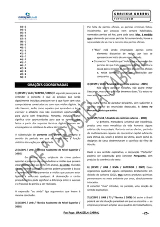 Fan Page: GRASIELA CABRAL -25-
33) C
34) C
35) E
36) E
37) E
38) C
39) E
40) C
41) E
42) E
43) C
44) E
45) C
46) C
47) B
48) B
49) B
50) E
OORRAAÇÇÕÕEESS CCOOOORRDDEENNAADDAASS
1) (CESPE / UnB / SERPRO / 2005) O segundo passo para se
entender o conceito é que as pessoas que serão
digitalmente incluídas precisam ter o que fazer com seus
computadores conectados ou com suas mídias digitais. Se
não tiverem, serão como aqueles que aprendem a ler e
escrever o alfabeto mas não encontram oportunidades
para usa-lo com frequência. Portanto, inclusão digital
significa criar oportunidades para que os aprendizados
feitos a partir dos suportes técnicos digitais possam ser
empregados no cotidiano da vida e do trabalho.
A substituição de portanto por porém não alteraria o
sentido do período em que se insere nem a função
sintática da oração por ele iniciada.
2) (CESPE / UnB / Técnico Assistente de Nível Superior /
2005)
Em muitos casos, os locais de crime podem
apontar a presença de computadores e mídias que possam
estar relacionados ao crime em análise, ou ainda, munidos
de uma ordem judicial, os peritos podem proceder à busca
e apreensão de equipamentos e mídias que possam estar
ligados a um caso qualquer. A observação a certos
procedimentos pode significar a diferença entre o sucesso
e o fracasso da perícia a ser realizada.
A expressão "ou ainda" liga argumentos que levam à
mesma conclusão.
3) (CESPE / UnB / Técnico Assistente de Nível Superior /
2005)
Por falta de peritos oficiais, as perícias criminais feitas,
inicialmente, por pessoas nem sempre habilitadas,
nomeadas peritos ad hoc, para cada caso. Mas, à medida
que a demanda por essas perícias foi aumentando, houve a
necessidade de se criar a carreira dos peritos oficiais.
 “Mas” está sendo empregado apenas como
elemento discursivo de realce, por isso se
apresenta em início de um novo período.
 O conector "à medida que" indica que o aumento das
perícias de que trata o período anterior constitui a
causa para a criação da carreira dos peritos oficiais
e, nesse contexto, pode ser substituído por
conquanto.
4) (CESPE / UnB / Analista de controle externo – 2005)
Não quero parodiar filósofos, não quero imitar
Descartes, mas creio que hoje devemos dizer; "Eu estou no
mercado, logo existo”.
Uma outra forma de parodiar Descartes, sem subverter o
sentido original do enunciado destacado, é: Estou no
mercado, posto que existo.
5) (CESPE/ UnB / Analista de controle externo – 2005)
O dinheiro, mercadoria universal por excelência,
produz uma nova metafísica da vida humana: alguns
salários são irrecusáveis. Portanto certas ofertas, partindo
de multinacionais capazes de concentrar capital suficiente
para efetuá-las, selam o destino da vítima, assim como os
desígnios de Deus determinaram o sacrifício do filho de
Abraão.
Dado o seu sentido explicativo, a conjunção "Portanto”
poderia ser substituída pelo conector Porquanto, sem
prejuízo da coerência do texto.
6) (CESPE / UNB / IEMA / SUPERIOR / 2007) Esses
organismos quebram alguns compostos diretamente em
dióxido de carbono (CO2), mas outros produtos químicos
permanecem no meio ambiente por anos, absolutamente
intocados.
O conector “mas” introduz, no período, uma oração de
sentido explicativo.
7) (CESPE / UNB / TJ / Técnico / 2008) Só assim o Brasil
poderá sair da situação paradoxal em que se encontra — as
empresas precisam ampliar seus quadros de trabalhadores,
 