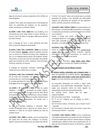 Fan Page: GRASIELA CABRAL -26-
mas não encontram pessoas preparadas entre milhões de
desempregados.
A palavra “mas” pode, sem prejuízo para as informações do
texto, ser substituída por qualquer um dos seguintes:
porém, entretanto, no entanto, todavia.
8) (CESPE / UNB / FUB / 2008) Não riam da Betty, ela é
uma garota que quer saber direito as coisas. Querida, eu
nunca vi carne de zebra no açougue, mas posso garantir
que não é listrada.
Com o emprego do “mas” o autor apresenta dois fatos
entre os quais há relação de adversidade.
9) (CESPE / UNB / SGA / SUPERIOR / 2008) Sua sentença
foi muito elogiada. Contudo, o governo estadual anunciou
que irá recorrer ao Tribunal de Justiça, sob a alegação de
que, se os estabelecimentos penais não puderem receber
mais presos, os juízes das varas de execuções não poderão
julgar réus acusados de crimes violentos, como homicídio,
latrocínio, sequestro ou estupro.
O emprego da conjunção “Contudo” estabelece uma
relação de causa e efeito entre as orações.
10) (CESPE / UNB / SGA / SUPERIOR / 2008) Eu esperava o
fim da tarde com ansiedade; mal escurecia, entrava no
camarote para ler, mas ficava pensando nos dois...
A correção gramatical do texto seria mantida se a vírgula
empregada antes da conjunção “mas” fosse omitida.
11) (CESPE / PF / AGENTE / 2009) A visão do sujeito
indivíduo — indivisível — pressupõe um caráter singular,
único, racional e pensante em cada um de nós. Mas não há
como pensar que existimos previamente a nossas relações
sociais: nós nos fazemos em teias e tensões relacionais que
conformarão nossas capacidades, de acordo com a
sociedade em que vivemos.
Ao ligar dois períodos sintáticos, o conectivo “Mas”
introduz a oposição entre a ideia de um sujeito único e
indivisível e a ideia de um sujeito moldado por teias de
relações sociais.
12) (CESPE / IRB / 2009) A medida, que foi acompanhada
por países fora do cartel, não conseguiu, no entanto,
segurar o preço da commodity, que caiu abaixo dos US$ 40.
O termo “no entanto” pode, sem prejuízo para a correção
gramatical do período e sem alteração das informações
originais, ser substituído por qualquer um dos seguintes:
porém, contudo, conquanto, contanto que.
13) (CESPE / UNB / ANTAQ / 2009) No mundo moderno em
que vivemos, é certamente difícil reconstituir as sensações,
as impressões que tiveram os primeiros homens em contato
com a natureza.
Devido à função que exerce na oração, a vírgula
empregada depois de “sensações” poderia ser substituída
tanto pela conjunção e como pela conjunção ou, sem
prejudicar a correção gramatical ou a coerência do texto.
14) (CESPE / UNB / TRT / SUPERIOR / 2008)
Contra os três primeiros meses de 2007, quando foram
criadas 399 mil vagas (recorde anterior), segundo
informações do MTE, o crescimento no número de
empregos formais criados foi de 38,7%.
“Esse primeiro trimestre, como dizem meus filhos,
bombou”, afirmou o ministro do Trabalho a jornalistas.
É um erro imaginar que há inflação no Brasil.
O ministro avaliou, entretanto, que o impacto maior se
dará nas operações de comércio exterior. Isso porque a
decisão sobre juros tende a trazer mais recursos para o
Brasil e, com isso, pressionar para baixo o dólar.
As conjunções destacadas nos trechos a seguir estão
associadas a uma determinada interpretação. Assinale a
opção que apresenta trecho do texto seguido de
interpretação correta da conjunção destacada.
(A) “quando foram criadas 399 mil vagas” –
proporcionalidade
(B) ‘como dizem meus filhos’ – comparação
(C) ‘É um erro imaginar que há inflação no Brasil’ –
consequência
(D) “O ministro avaliou, entretanto, que o impacto maior”
– oposição
(E) “Isso porque a decisão sobre juros tende a trazer mais
recursos para o Brasil” – conclusão
15) (CESPE / UNB / IBAMA / 2009) O crime, cometido por
uma dupla de fazendeiros, foi punido com uma sentença de
19 anos de cadeia para cada um. Faltava reparar a injustiça
cometida pelos militares. E ela veio na quarta-feira 10, no
palco do Teatro Plácido de Castro, em Rio Branco, na forma
 