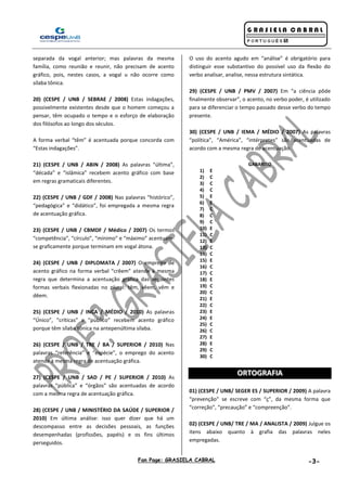 Fan Page: GRASIELA CABRAL -3-
separada da vogal anterior; mas palavras da mesma
família, como reunião e reunir, não precisam de acento
gráfico, pois, nestes casos, a vogal u não ocorre como
sílaba tônica.
20) (CESPE / UNB / SEBRAE / 2008) Estas indagações,
possivelmente existentes desde que o homem começou a
pensar, têm ocupado o tempo e o esforço de elaboração
dos filósofos ao longo dos séculos.
A forma verbal “têm” é acentuada porque concorda com
“Estas indagações”.
21) (CESPE / UNB / ABIN / 2008) As palavras “última”,
“década” e “islâmica” recebem acento gráfico com base
em regras gramaticais diferentes.
22) (CESPE / UNB / GDF / 2008) Nas palavras “histórico”,
“pedagógica” e “didático”, foi empregada a mesma regra
de acentuação gráfica.
23) (CESPE / UNB / CBMDF / Médico / 2007) Os termos
“competência”, “círculo”, “mínimo” e “máximo” acentuam-
se graficamente porque terminam em vogal átona.
24) (CESPE / UNB / DIPLOMATA / 2007) O emprego de
acento gráfico na forma verbal “crêem” atende à mesma
regra que determina a acentuação gráfica das seguintes
formas verbais flexionadas no plural: têm, vêem, vêm e
dêem.
25) (CESPE / UNB / INCA / MÉDIO / 2010) As palavras
“Único”, “críticas” e “público” recebem acento gráfico
porque têm sílaba tônica na antepenúltima sílaba.
26) (CESPE / UNB / TRE / BA / SUPERIOR / 2010) Nas
palavras “referência” e “espécie”, o emprego do acento
atende à mesma regra de acentuação gráfica.
27) (CESPE / UNB / SAD / PE / SUPERIOR / 2010) As
palavras “pública” e “órgãos” são acentuadas de acordo
com a mesma regra de acentuação gráfica.
28) (CESPE / UNB / MINISTÉRIO DA SAÚDE / SUPERIOR /
2010) Em última análise: isso quer dizer que há um
descompasso entre as decisões pessoais, as funções
desempenhadas (profissões, papéis) e os fins últimos
perseguidos.
O uso do acento agudo em “análise” é obrigatório para
distinguir esse substantivo do possível uso da flexão do
verbo analisar, analise, nessa estrutura sintática.
29) (CESPE / UNB / PMV / 2007) Em “a ciência pôde
finalmente observar”, o acento, no verbo poder, é utilizado
para se diferenciar o tempo passado desse verbo do tempo
presente.
30) (CESPE / UNB / IEMA / MÉDIO / 2007) As palavras
“política”, “América”, “intérpretes” são acentuadas de
acordo com a mesma regra de acentuação.
GABARITO
1) E
2) C
3) C
4) C
5) E
6) E
7) C
8) C
9) C
10) E
11) C
12) E
13) C
14) C
15) E
16) C
17) C
18) E
19) C
20) C
21) E
22) C
23) E
24) E
25) C
26) C
27) E
28) E
29) C
30) C
OORRTTOOGGRRAAFFIIAA
01) (CESPE / UNB/ SEGER ES / SUPERIOR / 2009) A palavra
“prevenção” se escreve com “ç”, da mesma forma que
“correção”, “precaução” e “compreenção”.
02) (CESPE / UNB/ TRE / MA / ANALISTA / 2009) Julgue os
itens abaixo quanto à grafia das palavras neles
empregadas.
 