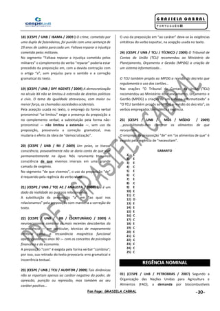 Fan Page: GRASIELA CABRAL -30-
18) (CESPE / UNB / IBAMA / 2009 ) O crime, cometido por
uma dupla de fazendeiros, foi punido com uma sentença de
19 anos de cadeia para cada um. Faltava reparar a injustiça
cometida pelos militares.
No segmento “Faltava reparar a injustiça cometida pelos
militares” o complemento do verbo “reparar” poderia estar
precedido da preposição em, com a devida contração com
o artigo “a”, sem prejuízo para o sentido e a correção
gramatical do texto.
19) (CESPE / UNB / DPF AGENTE / 2009) A democratização
no século XX não se limitou à extensão de direitos políticos
e civis. O tema da igualdade atravessou, com maior ou
menor força, as chamadas sociedades ocidentais.
Pela acepção usada no texto, o emprego da forma verbal
pronominal “se limitou” exige a presença da preposição a
no complemento verbal; a substituição pela forma não-
pronominal — não limitou a extensão —, sem uso da
preposição, preservaria a correção gramatical, mas
mudaria o efeito da ideia de “democratização”.
20) (CESPE / UNB / MI / 2009) Um peixe, se tivesse
consciência, provavelmente não se daria conta de que vive
permanentemente na água. Nós raramente tomamos
consciência de que vivemos imersos em uma grande
camada de oxigênio.
No segmento “de que vivemos”, o uso da preposição “de”
é requerido pela regência do verbo viver.
21) (CESPE / UNB / TCE AC / ANALISTA / 2009) Ela é um
dado da realidade ao qual nos relacionamos.
A substituição da preposição “a” em “ao qual nos
relacionamos” pela preposição com manteria a correção do
texto.
22) (CESPE / UNB / BB / ESCRITURÁRIO / 2009) A
neuroeconomia combina as mais recentes descobertas da
neurociência — em particular, técnicas de mapeamento
cerebral como a ressonância magnética funcional
aperfeiçoada nos anos 90 — com os conceitos da psicologia
financeira e da economia.
A preposição “com” é exigida pela forma verbal “combina”;
por isso, sua retirada do texto provocaria erro gramatical e
incoerência textual.
23) (CESPE / UNB / TCU / AUDITOR / 2009) Tais dinâmicas
não se reportam apenas ao caráter negativo do poder, de
opressão, punição ou repressão, mas também ao seu
caráter positivo...
O uso da preposição em “ao caráter” deve-se às exigências
sintáticas do verbo reportar, na acepção usada no texto.
24) (CESPE / UNB / TCU / TÉCNICO / 2009) O Tribunal de
Contas da União (TCU) recomendou ao Ministério do
Planejamento, Orçamento e Gestão (MPOG) a criação de
um sistema informatizado...
O TCU também propôs ao MPOG a revisão do decreto que
regulamenta o uso dos cartões...
Nas orações “O Tribunal de Contas da União (TCU)
recomendou ao Ministério do Planejamento, Orçamento e
Gestão (MPOG) a criação de um sistema informatizado” e
“O TCU também propôs ao MPOG a revisão do decreto”, os
verbos empregados têm idêntica regência.
25) (CESPE / UNB / MDS / MÉDIO / 2009)
...possibilitando-lhes comprar os alimentos de que
necessitam.
O emprego da preposição “de” em “os alimentos de que” é
exigido pela regência de “necessitam”.
GABARITO
1) E
2) E
3) E
4) C
5) E
6) C
7) E
8) C
9) E
10) E
11) C
12) D
13) E
14) E
15) E
16) C
17) C
18) E
19) C
20) E
21) C
22) C
23) C
24) C
25) C
RREEGGÊÊNNCCIIAA NNOOMMIINNAALL
01) (CESPE / UnB / PETROBRAS / 2007) Segundo a
Organização das Nações Unidas para Agricultura e
Alimentos (FAO), a demanda por biocombustíveis
 
