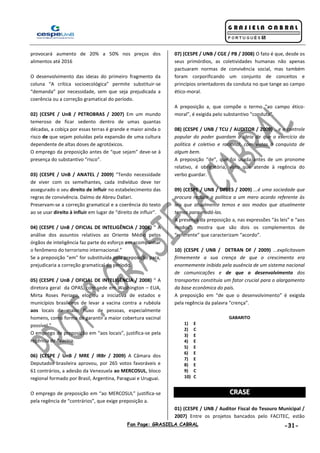 Fan Page: GRASIELA CABRAL -31-
provocará aumento de 20% a 50% nos preços dos
alimentos até 2016
O desenvolvimento das ideias do primeiro fragmento da
coluna “A crítica socioecológica” permite substituir-se
“demanda” por necessidade, sem que seja prejudicada a
coerência ou a correção gramatical do período.
02) (CESPE / UnB / PETROBRAS / 2007) Em um mundo
temeroso de ficar sedento dentro de umas quantas
décadas, a cobiça por essas terras é grande e maior ainda o
risco de que sejam poluídas pela expansão de uma cultura
dependente de altas doses de agrotóxicos.
O emprego da preposição antes de “que sejam” deve-se à
presença do substantivo “risco”.
03) (CESPE / UnB / ANATEL / 2009) “Tendo necessidade
de viver com os semelhantes, cada indivíduo deve ter
assegurado o seu direito de influir no estabelecimento das
regras de convivência. Dalmo de Abreu Dallari.
Preservam-se a correção gramatical e a coerência do texto
ao se usar direito à influir em lugar de “direito de influir”.
04) (CESPE / UnB / OFICIAL DE INTELIGÊNCIA / 2008) “ A
análise dos assuntos relativos ao Oriente Médio pelos
órgãos de inteligência faz parte do esforço em acompanhar
o fenômeno do terrorismo internacional.”
Se a preposição “em” for substituída pela preposição para,
prejudicaria a correção gramatical do período.
05) (CESPE / UnB / OFICIAL DE INTELIGÊNCIA / 2008) “ A
diretora geral da OPAS, com sede em Washington – EUA,
Mirta Roses Periago, elogiou a iniciativa de estados e
municípios brasileiros de levar a vacina contra a rubéola
aos locais de maior fluxo de pessoas, especialmente
homens, como forma de garantir a maior cobertura vacinal
possível.”
O emprego de preposição em “aos locais”, justifica-se pela
regência de “vacina.
06) (CESPE / UnB / MRE / IRBr / 2009) A Câmara dos
Deputados brasileira aprovou, por 265 votos favoráveis e
61 contrários, a adesão da Venezuela ao MERCOSUL, bloco
regional formado por Brasil, Argentina, Paraguai e Uruguai.
O emprego de preposição em “ao MERCOSUL” justifica-se
pela regência de “contrários”, que exige preposição a.
07) (CESPE / UNB / CGE / PB / 2008) O fato é que, desde os
seus primórdios, as coletividades humanas não apenas
pactuaram normas de convivência social, mas também
foram corporificando um conjunto de conceitos e
princípios orientadores da conduta no que tange ao campo
ético-moral.
A preposição a, que compõe o termo “ao campo ético-
moral”, é exigida pelo substantivo “conduta”.
08) (CESPE / UNB / TCU / AUDITOR / 2009) ...e o controle
popular do poder guardam a ideia de que o exercício da
política é coletivo e racional, com vistas à conquista de
algum bem.
A preposição “de”, que foi usada antes de um pronome
relativo, é obrigatória, visto que atende à regência do
verbo guardar.
09) (CESPE / UNB / DPEES / 2009) ...é uma sociedade que
procura reduzir a política a um mero acordo referente às
leis que atualmente temos e aos modos que atualmente
temos para mudá-las.
A presença da preposição a, nas expressões “às leis” e “aos
modos”, mostra que são dois os complementos de
“referente” que caracterizam “acordo”.
10) (CESPE / UNB / DETRAN DF / 2009) ...explicitavam
firmemente a sua crença de que o crescimento era
enormemente inibido pela ausência de um sistema nacional
de comunicações e de que o desenvolvimento dos
transportes constituía um fator crucial para o alargamento
da base econômica do país.
A preposição em “de que o desenvolvimento” é exigida
pela regência da palavra “crença”.
GABARITO
1) E
2) C
3) E
4) E
5) E
6) E
7) E
8) E
9) C
10) C
CCRRAASSEE
01) (CESPE / UNB / Auditor Fiscal do Tesouro Municipal /
2007) Entre os projetos bancados pelo FACITEC, estão
 