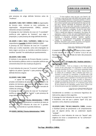Fan Page: GRASIELA CABRAL -34-
pela presença de artigo definido feminino antes de
“mudança”.
18) (CESPE / UNB / MCT / MÉDIO / 2008) As organizações
do terceiro setor, inclusive as mais conhecidas, as
organizações não-governamentais (ONGs), prestam
relevantes serviços à sociedade.
O emprego do sinal indicativo de crase em “à sociedade”
justifica-se pela regência de “prestam”, que exige a
preposição a, e pela presença de artigo definido feminino.
19) (CESPE / UNB / SESA / SUPERIOR / 2008) Até hoje
respondíamos à questão QUANDO COMEÇA A VIDA?
A presença do sinal indicativo de crase em “à questão”
indica que o verbo responder, como está empregado no
texto, exige o uso de ao, se, mantida a coerência textual, o
vocábulo “questão” for substituído por questionamento.
20) (CESPE / UNB / 2008)
O instituto é uma garantia de Primeiro Mundo à carreira
dos funcionários públicos contra as injunções políticas que
certamente decorrem das mudanças de governo.
O sinal indicativo de crase em “à carreira” justifica-se pela
regência da palavra “garantia” e pela presença de artigo
definido feminino singular.
21) (CESPE / UNB / 2008)
A capital dá exemplo, também, às empresas
privadas controladoras de pequenas centrais elétricas e de
projetos de biomassa, que poderiam se enquadrar nesse
sistema, fortalecendo a presença do Brasil no mercado de
créditos de carbono.
O emprego de sinal indicativo de crase em “às empresas”
justifica-se pela regência de “capital” e pela presença de
artigo definido feminino singular.
22) (CESPE / ANTAQ / Técnico Administrativo / 2009)
Mantêm-se a correção gramatical e a coerência do texto ao
se inserir um sinal indicativo de crase em "a grandes
distâncias", escrevendo-se: à grandes distâncias.
23) (CESPE / ANTAQ / Técnico Administrativo / 2009)
A respeito da organização do texto, julgue os itens a seguir.
O sinal indicativo de crase em "à deriva" (l.11) é de uso
facultativo; por isso, sua retirada do texto não provocaria
erro gramatical.
24) (CESPE / TRT / 17ª Região (ES) / Analista Judiciário /
Área Judiciária / 2009)
Considerando os sentidos e as estruturas linguísticas do
texto acima, julgue os itens seguintes.
O emprego do sinal indicativo de crase em "as ondas" (l.4)
é facultativo, uma vez que a palavra "igual" (l.3), que
equivale a como, dispensa a preposição.
25) (CESPE / UNB / TRE GO / ANALISTA / 2009) ...tendem
a hostilizar formas de pensamento e de comportamento
que, de alguma forma, não se conformam àquela
“verdade”.
Justifica-se o sinal indicativo de crase em “àquela” pela
exigência de iniciar o complemento de “se conformam”
com a preposição a.
 