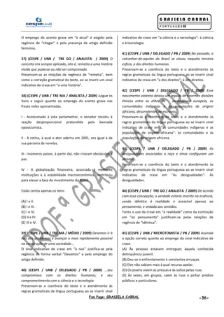 Fan Page: GRASIELA CABRAL -36-
O emprego do acento grave em “à atual” é exigido pela
regência de “chegar” e pela presença de artigo definido
feminino.
37) (CESPE / UNB / TRE GO / ANALISTA / 2009) O
conceito era sempre aplicado, isto é, remetia a uma história
vivida que pudesse ou não ser comprovada.
Preservam-se as relações de regência de “remetia”, bem
como a correção gramatical do texto, ao se inserir um sinal
indicativo de crase em “a uma história”.
38) (CESPE / UNB / TRE MA / ANALISTA / 2009) Julgue os
itens a seguir quanto ao emprego do acento grave nas
frases neles apresentadas.
I - Acostumado à vida parlamentar, o senador resistiu à
reação desproporcional pretendida pela bancada
oposicionista.
II - A rotina, à qual o ator aderira em 2001, era igual à de
sua parceira de novelas.
III - Inúmeros países, à partir daí, não criaram obstáculos à
paz.
IV - A globalização financeira, associada à melhores
instituições e à estabilidade macroeconômica, contribuiu
para elevar a taxa de investimento do Brasil.
Estão certos apenas os itens
(A) I e II.
(B) I e III.
(C) I e IV.
(D) II e IV.
(E) III e IV.
39) (CESPE / UNB / TRE MA / MÉDIO / 2009) Devemos ir à
raiz dos problemas e avançar o mais rapidamente possível
na construção de uma sociedade...
O sinal indicativo de crase em “à raiz” justifica-se pela
regência da forma verbal “Devemos” e pelo emprego do
artigo definido.
40) (CESPE / UNB / DELEGADO / PB / 2009) ...seu
compromisso com os direitos humanos; e seu
comprometimento com a ciência e a tecnologia.
Preservam-se a coerência do texto e o atendimento às
regras gramaticais da língua portuguesa ao se inserir sinal
indicativo de crase em “a ciência e a tecnologia”: à ciência
e à tecnologia.
41) (CESPE / UNB / DELEGADO / PB / 2009) No passado, o
calcanhar-de-aquiles do Brasil se situou naquela terceira
esfera, a dos direitos humanos.
Preservam-se a coerência do texto e o atendimento às
regras gramaticais da língua portuguesa ao se inserir sinal
indicativo de crase em “a dos direitos”: à dos direitos.
42) (CESPE / UNB / DELEGADO / PB / 2009) Esse
nascimento violento deixou um legado de enormes divisões
étnicas entre as elites de ascendência europeia, as
comunidades indígenas e as populações de origem
africana, descendentes de escravos.
Preservam-se a coerência do texto e o atendimento às
regras gramaticais da língua portuguesa ao se inserir sinal
indicativo de crase em “as comunidades indígenas e as
populações de origem africana”: às comunidades e às
populações de origem africana.
43) (CESPE / UNB / DELEGADO / PB / 2009) As
desigualdades associadas a raça e etnia configuram um
abismo...
Preservam-se a coerência do texto e o atendimento às
regras gramaticais da língua portuguesa ao se inserir sinal
indicativo de crase em “As desigualdades”: Às
desigualdades.
44) (CESPE / UNB / TRE GO / ANALISTA / 2009) De acordo
com essa concepção, a verdade estaria inscrita na essência,
sendo idêntica à realidade e acessível apenas ao
pensamento, e vedada aos sentidos.
Tanto o uso da crase em “à realidade” como da contração
em “ao pensamento” justificam-se pelas relações de
regência de “idêntica”.
45) (CESPE / UNB / NECROTOMISTA / PB / 2009) Assinale
a opção correta quanto ao emprego do sinal indicativo de
crase.
(A) Às pessoas estavam entregues àquela conhecida
delinquência juvenil.
(B) Deu-se o enfrentamento à constantes arruaças.
(C) Eles não sabiam mais à qual recurso apelar.
(D) Os jovens vivem as pressas e às soltas pelas ruas.
(E) Às vezes, em grupos, saem às ruas a pichar prédios
públicos e particulares.
 