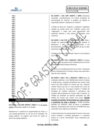 Fan Page: GRASIELA CABRAL -38-
14) E
15) C
16) C
17) C
18) E
19) C
20) C
21) E
22) E
23) E
24) E
25) C
26) C
27) E
28) C
29) C
30) C
31) E
32) E
33) C
34) E
35) C
36) C
37) E
38) A
39) E
40) E
41) E
42) E
43) E
44) E
45) E
46) D
47) E
48) E
49) E
50) E
51) E
52) C
53) E
54) E
55) C
CCOONNCCOORRDDÂÂNNCCIIAA NNOOMMIINNAALL
01) (CESPE / UnB /DPF AGENTE / 2009) O uso do espaço
público nas grandes cidades é um desafio.
Respeitam-se a coerência da argumentação do texto e a
sua correção gramatical, se, em vez de se empregar “do
espaço público”, no singular, esse termo for usado no
plural: dos espaços públicos.
02) (CESPE / UnB /DPF AGENTE / 2009) Estaríamos
envolvidos, constantemente, em tramas complexas de
internalização do “exterior” e, também, de rejeição ou
negociação próprias e singulares do “exterior”.
A flexão de plural em “próprias e singulares” estabelece
relações de coesão tanto com “rejeição” quanto com
“negociação” e indica que esses substantivos têm
referentes distintos e não podem ser tomados como
sinônimos.
03) (CESPE / UnB /TCE AC / ANALISTA / 2009) Toda a
questão do conhecimento, como desejo de penetrar os
fenômenos e dizer sua lógica, organização e seu
funcionamento, pode ser pensada a partir do que se deve
denominar uma filosofia...
A flexão de feminino em “pensada” deve-se à concordância
com “lógica”.
04) (CESPE / UNB / TCU / ANALISTA / 2007) Os estudos
mostram que é necessário iniciar imediatamente uma forte
redução na emissão de gases poluentes.
Preserva-se a correção gramatical ao se retirar a expressão
“iniciar imediatamente” do texto, embora seja suprimida a
ideia de início imediato.
05) (CESPE / UNB / TCU / ANALISTA / 2007) Berço da
civilização ocidental, o mar Mediterrâneo banha 21 países
e abriga praias e enseadas paradisíacas que atraem nada
menos que 200 milhões de turistas por ano. Pesquisa
recente mostra que ele é o mais poluído dos mares do
planeta. A cada ano, suas águas recebem: 9 milhões de
toneladas de resíduos industriais e domésticos não
tratados, 60% produzidos por França, Itália e Espanha; 15
milhões de toneladas de detritos produzidos por 200
milhões de turistas que visitam suas praias; 600.000
toneladas de petróleo 10 derramadas por navios durante
o movimento de carga e descarga e 30.000 toneladas
perdidas em acidentes; redes de pesca e embalagens
plásticas, responsáveis pela morte de 13 50.000 focas que
confundem esses objetos com alimentos.
O desenvolvimento da argumentação do texto mostra que
seriam mantidas a correção gramatical e a coerência
textual se o termo “derramadas” fosse substituído por
derramado.
 