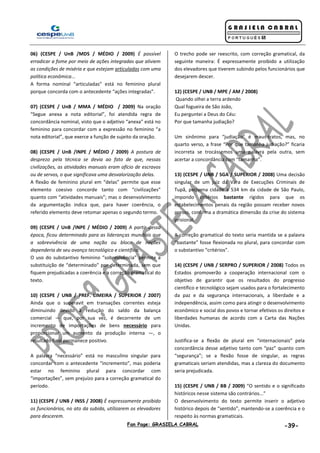 Fan Page: GRASIELA CABRAL -39-
06) (CESPE / UnB /MDS / MÉDIO / 2009) É possível
erradicar a fome por meio de ações integradas que aliviem
as condições de miséria e que estejam articuladas com uma
política econômica...
A forma nominal “articuladas” está no feminino plural
porque concorda com o antecedente “ações integradas”.
07) (CESPE / UnB / MMA / MÉDIO / 2009) Na oração
“Segue anexa a nota editorial”, foi atendida regra de
concordância nominal, visto que o adjetivo “anexa” está no
feminino para concordar com a expressão no feminino “a
nota editorial”, que exerce a função de sujeito da oração.
08) (CESPE / UnB /INPE / MÉDIO / 2009) A postura de
desprezo pela técnica se devia ao fato de que, nessas
civilizações, as atividades manuais eram ofício de escravos
ou de servos, o que significava uma desvalorização delas.
A flexão de feminino plural em “delas” permite que esse
elemento coesivo concorde tanto com “civilizações”
quanto com “atividades manuais”; mas o desenvolvimento
da argumentação indica que, para haver coerência, o
referido elemento deve retomar apenas o segundo termo.
09) (CESPE / UnB /INPE / MÉDIO / 2009) A partir dessa
época, ficou determinado para as lideranças mundiais que
a sobrevivência de uma nação ou bloco de nações
dependeria de seu avanço tecnológico e científico.
O uso do substantivo feminino “sobrevivência” permite a
substituição de “determinado” por determinada, sem que
fiquem prejudicadas a coerência e a correção gramatical do
texto.
10) (CESPE / UNB / PREF. LIMEIRA / SUPERIOR / 2007)
Ainda que o superavit em transações correntes esteja
diminuindo devido à redução do saldo da balança
comercial — que, por sua vez, é decorrente de um
incremento de importações de bens necessário para
proporcionar um aumento da produção interna —, o
resultado final permanece positivo.
A palavra “necessário” está no masculino singular para
concordar com o antecedente “incremento”, mas poderia
estar no feminino plural para concordar com
“importações”, sem prejuízo para a correção gramatical do
período.
11) (CESPE / UNB / INSS / 2008) É expressamente proibido
os funcionários, no ato da subida, utilizarem os elevadores
para descerem.
O trecho pode ser reescrito, com correção gramatical, da
seguinte maneira: É expressamente proibido a utilização
dos elevadores que tiverem subindo pelos funcionários que
desejarem descer.
12) (CESPE / UNB / MPE / AM / 2008)
Quando olhei a terra ardendo
Qual fogueira de São João,
Eu perguntei a Deus do Céu:
Por que tamanha judiação?
Um sinônimo para “judiação” é maus-tratos, mas, no
quarto verso, a frase “Por que tamanha judiação?” ficaria
incorreta se trocássemos uma palavra pela outra, sem
acertar a concordância com “tamanha”.
13) (CESPE / UNB / SGA / SUPERIOR / 2008) Uma decisão
singular de um juiz da Vara de Execuções Criminais de
Tupã, pequena cidade a 534 km da cidade de São Paulo,
impondo critérios bastante rígidos para que os
estabelecimentos penais da região possam receber novos
presos, confirma a dramática dimensão da crise do sistema
prisional.
A correção gramatical do texto seria mantida se a palavra
“bastante” fosse flexionada no plural, para concordar com
o substantivo “critérios”.
14) (CESPE / UNB / SERPRO / SUPERIOR / 2008) Todos os
Estados promoverão a cooperação internacional com o
objetivo de garantir que os resultados do progresso
científico e tecnológico sejam usados para o fortalecimento
da paz e da segurança internacionais, a liberdade e a
independência, assim como para atingir o desenvolvimento
econômico e social dos povos e tornar efetivos os direitos e
liberdades humanas de acordo com a Carta das Nações
Unidas.
Justifica-se a flexão de plural em “internacionais” pela
concordância desse adjetivo tanto com “paz” quanto com
“segurança”; se a flexão fosse de singular, as regras
gramaticais seriam atendidas, mas a clareza do documento
seria prejudicada.
15) (CESPE / UNB / BB / 2009) “O sentido e o significado
históricos nesse sistema são contrários...”
O desenvolvimento do texto permite inserir o adjetivo
histórico depois de “sentido”, mantendo-se a coerência e o
respeito às normas gramaticais.
 