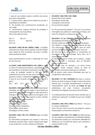 Fan Page: GRASIELA CABRAL -4-
I - Após ter seu mandato cassado, o prefeito está ancioso
para voltar à vida política.
II - A polícia revelou, algumas horas depois do ocorrido, a
indentidade do incendiário.
III - Por proceder mal, o profissional foi considerado, um
mau colega.
IV - Recentemente, surgiram denúncias de privilégios e
malversação dos recursos públicos.
Estão certos apenas os itens:
(A) I e II. (B) I e III.
(C) II e III. (D) II e IV.
(E) III e IV.
03) (CESPE / UNB/ TRE MA / MÉDIO / 2009) ...6,5 bilhões
de pessoas que existem hoje no planeta, cerca de 4 bilhões
vivem abaixo da linha da pobreza, dos quais 1,3 bilhão,
abaixo da linha da miséria.
Estaria gramaticalmente correta a substituição de “cerca
de” por acerca de.
04) (CESPE / UNB/ NECROTOMISTA / PB / 2009) Se todos
os carros do mundo fossem elétricos, a quantidade de CO2
que lançaríamos na atmosfera continuaria a mesma. É que
o groço da produção mundial de CO2 não sai do
escapamento dos carros, mas das uzinas termoletricas que
queimam o carvão, o combustivel mais sujo que existe.
O total de erros de grafia verificados no trecho acima é
igual a:
(A) 1. (B) 2. (C) 3. (D) 4. (E) 5.
05) (CESPE / UNB/ PROFESSOR / PB / 2009) O texto fala de
etimologia, que é o estudo da origem e da formação das
palavras de uma língua. É etimológica a razão pela qual se
emprega a letra h em várias palavras do português, como
no caso do verbo “habita”, que aparece no texto. Também
se escrevem com h inicial as palavras:
(A) hebreu, herói, húmido.
(B) hidráulico, hiato, higiene.
(C) herva, histeria, hipopótamo.
(D) hematoma, hérnia, hazar.
(E) hexágono, hombro, herdar.
06) (CESPE / UNB / TRE / PA / TÉCNICO) Julgue a correção
gramatical.
Os colonizadores portugueses mau pisavam a nova terra
descoberta, passavam logo a realizar votações para eleger
os que iria governar, as vilas e cidades que fundavam.
07) (CESPE / UNB / MPE / AM / 2008)
Quando olhei a terra ardendo
Qual fogueira de São João,
Eu perguntei a Deus do Céu:
Por que tamanha judiação
Em “Por que tamanha judiação?”, “Por que” é um pronome
interrogativo que poderia ser substituído por Porque, sem
haver erro de grafia ou mudança de sentido.
08) (CESPE / TJ / RJ / TÉCNICO / 2008) Os trechos abaixo
são adaptados de O Globo de 19/3/2008.
Assinale a opção que apresenta erro de grafia de palavra.
(A) A defesa e a preservação do meio ambiente são hoje
uma preocupação mundial, e o Brasil, dono de vastos
recursos naturais, procura também avançar nessa área.
(B) Uma boa parte da população se conscientizou da
necessidade de agir para proteger fauna, flora, rios e
outros bens da natureza.
(C) Movimentos foram criados, até na política, e órgãos
federais, estaduais e municipais, além do Ministério
Público, se mobilizaram.
(D) Há dez anos, foi aprovada a Lei Contra Crimes
Ambientais, dando respaudo jurídico às ações de
preservação e prevendo punições para os infratores.
(E) Na prática, existe enorme dificuldade para que os
transgressores sejam punidos.
09) (CESPE / TJ / RR / SUPERIOR) Além disso, o romance
oferece um ponto de fuga em relação à maioria dos textos
literários que, no período, desempenhavam a função de
“desvendamento social” do Brasil, na medida em que
problematiza, com rigor incomum, pressupostos
identitários de integração nacional por eles formulados.
A correção gramatical do período estaria mantida caso se
substituísse a expressão “na medida em que” por à medida
em que.
10) (CESPE / UNB / MTE / 2008) Grupo Móvel — Por que o
Sr. continua trabalhando?
Como “Por que” está no início de uma pergunta, a palavra
Porque poderia, corretamente, substituí-la.
11) (CESPE / UNB / MCT / CTI / 2008) Uma ONG exemplar
em seus objetivos e procedimentos é a SOS Mata Atlântica,
que desenvolve projetos que movimentam cerca de R$ 2
milhões por ano no plantio de árvores, para neutralizar o
carbono emitido no país.
 