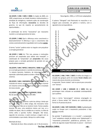 Fan Page: GRASIELA CABRAL -40-
16) (CESPE / UNB / ABIN / 2008) A criação da ABIN, em
1995, proporcionou ao Estado brasileiro institucionalizar a
atividade de inteligência, mediante ações de coordenação
do fluxo de informações necessárias às decisões de
governo, no que diz respeito ao aproveitamento de
oportunidades,...
A substituição do termo “necessárias” por necessário
mantém a correção gramatical do texto.
17) (CESPE / UNB) Qual a diferença entre crescimento e
desenvolvimento? A diferença é que o crescimento não
conduz automaticamente à igualdade nem à justiça sociais.
O termo "sociais" poderia estar no singular sem prejudicar
a correção gramatical.
18) (CESPE / UNB) Em “Por isso, pessoas e instituições
precisam ser preparadas para adotar esta inovação”, a
substituição de “preparadas” por preparados não causa
prejuízo para a correção gramatical do período em que
aquela palavra aparece.
19) (CESPE / UNB / MPOG / ANALISTA / 2008) Mantendo-
se a correção gramatical e o sentido da sentença, no trecho
“o sistema bancário, hoteleiro, de telecomunicação”, a
expressão sublinhada poderia receber a flexão de plural: os
sistemas.
20) (CESPE / UNB / UNIPAMPA / SUPERIOR / 2009) Em se
tratando de reitora, estará correta a concordância nominal
em: Estamos certos de que ficará satisfeita com o resultado
de nosso estudo.
21) (CESPE / UNB / TRE / BA / SUPERIOR / 2010)
Rio de Janeiro, 15 de dezembro de 1904.
Meu caro Paz,
Obrigado pelas tuas palavras e pelo teu abraço. Ainda que
de longe, senti-lhes o afeto antigo, tão necessário nesta
minha desgraça. Não sei se resistirei muito. Fomos casados
durante 35 anos, uma existência inteira; por isso, se a
solidão me abate, não é a solidão em si mesma, é a falta da
minha velha e querida mulher. Obrigado. Até breve,
segundo me anuncias, e oxalá concluas a viagem sem as
contrariedades a que aludes. Abraça-te o velho amigo.
Machado de Assis.
Machado de Assis. Obra completa. vol. 3. Rio de Janeiro:
Nova Aguilar, 1994, p. 1.072 (com adaptações).
A palavra “Obrigado” está flexionada no masculino e no
singular para concordar, em gênero e número, com o
signatário da correspondência.
GABARITO
1) C
2) C
3) E
4) E
5) C
6) C
7) C
8) C
9) E
10) C
11) E
12) C
13) E
14) C
15) E
16) C
17) C
18) E
19) C
20) C
21) C
CCOONNCCOORRDDÂÂNNCCIIAA VVEERRBBAALL
01) (CESPE / UNB / PMV / 2007) O tráfico de drogas e a
atuação das gangues perto de escolas foram citados pela
maioria dos alunos durante as entrevistas.
A expressão “foram citados” está no plural para concordar
com “alunos”.
02) (CESPE / UNB / ADRAGRI CE / 2009) Não há
personagem mais criticado na sociedade contemporânea
que o político.
Caso o termo “personagem” estivesse empregado no
plural, a forma verbal “há” deveria ser substituída pela
forma na 3ª pessoa do plural.
03) (CESPE / UNB / DPF ESCRIVÃO / 2009) A globalização
surgiu na Europa com o movimento protestante e hoje
domina o mundo.
No período “A globalização (...) o mundo”, a preposição
“com” estabelece relação de adição entre “globalização” e
“movimento protestante”, podendo-se, portanto, usar o
verbo da segunda oração flexionado no plural — dominam
 