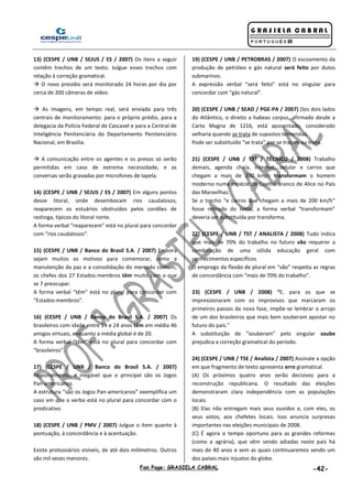 Fan Page: GRASIELA CABRAL -42-
13) (CESPE / UNB / SEJUS / ES / 2007) Os itens a seguir
contêm trechos de um texto. Julgue esses trechos com
relação à correção gramatical.
 O novo presídio será monitorado 24 horas por dia por
cerca de 200 câmeras de vídeo.
 As imagens, em tempo real, será enviada para três
centrais de monitoramento: para o próprio prédio, para a
delegacia da Polícia Federal de Cascavel e para a Central de
Inteligência Penitenciária do Departamento Penitenciário
Nacional, em Brasília.
 A comunicação entre os agentes e os presos só serão
permitidas em caso de extrema necessidade, e as
conversas serão gravadas por microfones de lapela.
14) (CESPE / UNB / SEJUS / ES / 2007) Em alguns pontos
desse litoral, onde desembocam rios caudalosos,
reaparecem os estuários obstruídos pelos cordões de
restinga, típicos do litoral norte.
A forma verbal “reaparecem” está no plural para concordar
com “rios caudalosos”.
15) (CESPE / UNB / Banco do Brasil S.A. / 2007) Embora
sejam muitos os motivos para comemorar, como a
manutenção da paz e a consolidação do mercado comum,
os chefes dos 27 Estados-membros têm muito com o que
se 7 preocupar.
A forma verbal “têm” está no plural para concordar com
“Estados-membros”.
16) (CESPE / UNB / Banco do Brasil S.A. / 2007) Os
brasileiros com idade entre 14 e 24 anos têm em média 46
amigos virtuais, enquanto a média global é de 20.
A forma verbal “têm” está no plural para concordar com
“brasileiros”.
17) (CESPE / UNB / Banco do Brasil S.A. / 2007)
Regionalmente, é inegável que o principal são os Jogos
Pan-americanos.
A estrutura “são os Jogos Pan-americanos” exemplifica um
caso em que o verbo está no plural para concordar com o
predicativo.
18) (CESPE / UNB / PMV / 2007) Julgue o item quanto à
pontuação, à concordância e à acentuação.
Existe protozoários visíveis, de até dois milímetros. Outros
são mil vezes menores.
19) (CESPE / UNB / PETROBRAS / 2007) O escoamento da
produção de petróleo e gás natural será feito por dutos
submarinos.
A expressão verbal “será feito” está no singular para
concordar com “gás natural”.
20) (CESPE / UNB / SEAD / PGE-PA / 2007) Dos dois lados
do Atlântico, o direito a habeas corpus, afirmado desde a
Carta Magna de 1216, está aposentado, considerado
velharia quando se trata de supostos terroristas.
Pode ser substituído “se trata” por se tratam ou trata.
21) (CESPE / UNB / TST / TÉCNICO / 2008) Trabalho
demais, agenda cheia, Internet, celular e carros que
chegam a mais de 200 km/h transformam o homem
moderno numa espécie de Coelho Branco de Alice no País
das Maravilhas.
Se o trecho “e carros que chegam a mais de 200 km/h”
fosse retirado do texto, a forma verbal “transformam”
deveria ser substituída por transforma.
22) (CESPE / UNB / TST / ANALISTA / 2008) Tudo indica
que mais de 70% do trabalho no futuro vão requerer a
combinação de uma sólida educação geral com
conhecimentos específicos
O emprego da flexão de plural em “vão” respeita as regras
de concordância com “mais de 70% do trabalho”.
23) (CESPE / UNB / 2008) “E, para os que se
impressionaram com os improvisos que marcaram os
primeiros passos da nova fase, impõe-se lembrar o arrojo
de um dos brasileiros que mais bem souberam apostar no
futuro do país.”
A substituição de “souberam” pelo singular soube
prejudica a correção gramatical do período.
24) (CESPE / UNB / TSE / Analista / 2007) Assinale a opção
em que fragmento de texto apresenta erro gramatical.
(A) Os próximos quatro anos serão decisivos para a
reconstrução republicana. O resultado das eleições
demonstraram clara independência com as populações
locais.
(B) Elas não entregam mais seus ouvidos e, com eles, os
seus votos, aos chefetes locais. Isso anuncia surpresas
importantes nas eleições municipais de 2008.
(C) É agora o tempo oportuno para as grandes reformas
(como a agrária), que vêm sendo adiadas neste país há
mais de 40 anos e sem as quais continuaremos sendo um
dos países mais injustos do globo.
 