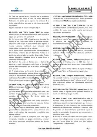 Fan Page: GRASIELA CABRAL -43-
(D) Para que elas se façam, é preciso que o arcabouço
constitucional seja sólido e claro. Se somos República
Federativa no rótulo, que a sejamos no conteúdo. E a
União nada cederá de seu poder se não houver a pressão
dos estados.
Opções adaptadas de Mauro Santayana. Op cit.
25) (CESPE / UNB / TSE / Técnico / 2007) Nas opções
abaixo, em que os trechos constituem um texto, assinale a
opção que apresenta erro gramatical.
(A) Em fevereiro de 1938, o Departamento Municipal de
Cultura de São Paulo, sob a gestão de Mário de Andrade,
despachou uma equipe de pesquisadores para registrar a
música brasileira tradicional, que, sufocada pela
modernidade, corria o risco de se extinguir.
(B) Na equipe, iam o arquiteto Luís Saia, o maestro Martin
Braunwieser, o técnico de som Benedicto Pacheco e o
assistente Antonio Ladeira, munidos de gravador Presto,
câmara fotográfica, filmadora, discos e muitas fichas e
cadernetas para anotação.
(C) Partiram do porto de Santos com o objetivo de
percorrer o país. Começaram pelo Norte e Nordeste,
porque Mário considerava que ali a cultura brasileira era
mais genuína.
(D) A Missão chegou ao fim antes do previsto. Com o
Estado Novo, por questões políticas, Mário foi afastado da
direção do Departamento. Mas Oneyda Alvarenga, diretora
da Discoteca Pública Municipal de São Paulo, e ex-aluna de
Mário, coletaram e organizaram todo o material.
26) (CESPE / UnB / SGA / PCAC / Agente de Polícia Civil /
2006) Assinale a opção em que a concordância e a regência
estão corretas.
(A) Existe muitas questões que são importantes como a do
combate à tortura, o acesso à justiça, a concessão de
certidões de nascimento, um direito básico da
personalidade, etc.
(B) A vereança nos remeterão à achar formas para tornar
os planos e ações governamentais na área dos direitos
humanos bem mais eficientes e competentes.
(C) O projeto popular democrático apenas alcançou ao
governo federal; o Estado continua sendo dominado com
elites e pela cultura da impunidade e privilégios dos
agentes públicos.
(D) O objetivo supremo é, rompendo com uma lógica
retrógrada, instalada nos grupos dominantes, construir
uma gestão sustentada pelo efetivo respeito aos direitos
humanos.
27) (CESPE / UNB / AGENTE DE POLÍCIA CIVIL / TO / 2008)
Em vez de “Não fui eu quem disse isso”, estaria igualmente
correto escrever Não fui eu aquele que disse isso.
28) (CESPE / UNB / MPE / AM / 2008) Em “Por que
tamanha judiação?” o verbo não está presente, mas, pelos
sentidos do texto, esse verbo estaria corretamente
expresso por aconteceram.
29) (CESPE / UNB / PMES / 2007) A oração “Trata-se de um
procedimento invasivo” permanece sintaticamente correta
se reescrita da seguinte forma: Tratam-se de
procedimentos invasivos.
30) (CESPE / UNB / PMES / 2007) A correção gramatical da
oração será mantida se, no trecho “Não há cânulas nem
agulhas”, a forma verbal “há” for substituída pela forma
verbal existe.
31) (CESPE / UNB / SEBRAE / 2008) Segundo pesquisa da
Universidade de Brasília, cerca de 82% das micro e
pequenas empresas locais atuam com responsabilidade
social.
Se a locução “cerca de” for retirada do sujeito sintático, o
verbo “atuam” deve ser flexionado no singular: atua.
32) (CESPE / UNB / Delegado de Polícia Civil / 2008) Em
“Na sociedade moderna, ao inverso das anteriores, não há
fronteiras, não há exterioridade”, a forma verbal “há”, nas
duas ocorrências, poderia ser corretamente substituída
pela forma existe.
33) (CESPE / UNB / TRE / TO / 2007) Julgue o item: Os EUA
aparece como o segundo maior produtor mundial de
álcool, com 30% da produção mundial.
34) (CESPE / UNB / TCU / 2007) Desde então, vêm se
impondo, entre especialistas ou não, a compreensão
sistêmica do ecossistema hipercomplexo em que vivemos e
a necessidade de uma mudança nos comportamentos
predatórios e irresponsáveis, individuais e coletivos, a fim
de permitir um desenvolvimento sustentável, capaz de
atender às necessidades do presente, sem comprometer a
vida futura sobre a Terra.
A retirada do acento circunflexo na forma verbal “vêm”
provoca incorreção gramatical no texto porque o sujeito a
que essa forma verbal se refere tem dois núcleos:
“compreensão” e “necessidade”.
 