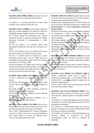 Fan Page: GRASIELA CABRAL -44-
35) (CESPE / UNB / SEBRAE / 2008) No passado, havia uma
visão global de trocar o capitalismo pelo socialismo.
A coerência e a correção gramatical do texto serão
mantidas caso se substitua “havia” por tinha.
36) (CESPE / UNB / TJ / 2008)Os trechos abaixo constituem
parte de um texto adaptado de O Estado de S.Paulo de
16/3/2008. Assinale a opção em que há erro de sintaxe.
(A) O último balanço do desempenho dos tribunais
superiores mostram a urgente necessidade de medidas
processuais destinadas a descongestionar o Poder
Judiciário.
(B) No STJ, desde o ano passado, estão sendo
protocolados, diariamente, cerca de 1,5 mil processos, em
média.
(C) E, no STF, verificou-se mais um recorde. Só em janeiro
último, ele recebeu cerca de 18 mil novos recursos.
(D) Esse é o mesmo número de ações que a Corte
protocolou durante todo o ano de 1988, quando foi
promulgada a Constituição em vigor. Em 20 anos, o volume
de processos no STF cresceu 500%.
(E) No ano passado, o STF julgou mais de 159 mil ações e
recebeu cerca de 120 mil novos processos. Em média, cada
ministro tem de relatar 10 mil ações por ano. A estimativa
é de que esse número continue a crescer.
37) (CESPE / UNB / FUNDAC / PB / 2008) Assinale a opção
em que o fragmento de texto está gramaticalmente
correto.
(A) A técnica conhecida como nucleação de nuvens criada
nos anos 40 usa iodeto de prata para desencadearem a
chuva.
(B) Usando foguetes ou aviões, despeja-se cristais de
iodeto de prata em meio a uma nuvem.
(C) Os cristais agrupam-se e começam a cair sob a forma de
neve ou chuva.
(D) Na China, 1% da população trabalham com o
equipamento usado para induzir a chuva.
38) (CESPE / UNB / FUNDAC / PB / 2008) Trata-se de um
empreendedorismo vital, de alto impacto econômico, feito
por quem pensa grande. Ele cria valor na sociedade.
Caso o termo “empreendedorismo” estivesse empregado
no plural, a oração “Trata-se de um empreendedorismo
vital” estaria correta se reescrita da seguinte forma:
Tratam-se de empreendedorismos vitais.
39) (CESPE / UNB / TSE / 2007) Nas opções abaixo, em que
os trechos são partes sucessivas de um texto, assinale a
opção que apresenta erro de concordância.
(A) Mário havia viajado pelo Brasil no final da década de
20, o que foi uma experiência fundamental, recriada em O
Turista Aprendiz e na rapsódia Macunaíma, o Herói sem
Nenhum Caráter.
(B) Músico de formação, sentia a necessidade de registrar
em fonogramas a música cantada pelos brasileiros.
Justificavam que a anotação manual não era tão eficiente
quanto a gravação.
(C) Conseguiu viabilizar o projeto no final de 1937, e então
começou os preparativos para a Missão. Mário foi exigente
na seleção da equipe.
(D) Embasado nos estudos etnográficos, defendia que os
pesquisadores estivessem preparados para agir de forma
profissional.
40) (CESPE / UNB / ABIN / SUPERIOR / 2008)Tornar-se um
ser humano consiste em participar de processos sociais
compartilhados, nos quais emergem significados, sentidos,
coordenações e conflitos.
A flexão de singular na forma verbal “consiste” deve-se à
obrigatoriedade da concordância do verbo com o sujeito da
oração: “ser humano”.
41) (CESPE / UnB / ADAGRI / CE / TÉCNICO / 2009) Ao
queimar combustíveis fósseis como a gasolina, os
automóveis produzem gases — por exemplo, dióxido de
carbono (CO2) — que retêm radiação de origem solar na
atmosfera, esquentando-a.
A forma verbal “retêm” está no plural porque concorda
com o termo antecedente “gases”.
42) (CESPE / UnB / PC / PB / DELEGADO / 2009) Os itens
abaixo apresentam propostas de reescrita para a oração
inicial do texto. Julgue-os quanto à concordância verbal e
nominal.
I A mudança e a transformação global na estrutura política
e econômica no mundo contemporâneo coloca em relevo
as questões de identidade.
II A mudança e a transformação globais nas estruturas
políticas e econômicas no mundo contemporâneo coloca
em relevo as questões de identidade.
III A existência de mudanças e transformações globais nas
estruturas políticas e econômicas no mundo
contemporâneo coloca em relevo as questões de
identidade.
 