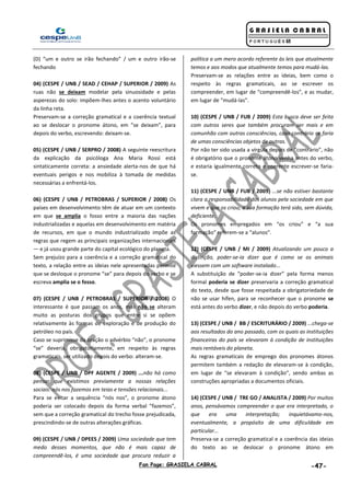 Fan Page: GRASIELA CABRAL -47-
(D) “um e outro se irão fechando” / um e outro irão-se
fechando
04) (CESPE / UNB / SEAD / CEHAP / SUPERIOR / 2009) As
ruas não se deixam modelar pela sinuosidade e pelas
asperezas do solo: impõem-lhes antes o acento voluntário
da linha reta.
Preservam-se a correção gramatical e a coerência textual
ao se deslocar o pronome átono, em “se deixam”, para
depois do verbo, escrevendo: deixam-se.
05) (CESPE / UNB / SERPRO / 2008) A seguinte reescritura
da explicação da psicóloga Ana Maria Rossi está
sintaticamente correta: a ansiedade alerta-nos de que há
eventuais perigos e nos mobiliza à tomada de medidas
necessárias a enfrentá-los.
06) (CESPE / UNB / PETROBRAS / SUPERIOR / 2008) Os
países em desenvolvimento têm de atuar em um contexto
em que se amplia o fosso entre a maioria das nações
industrializadas e aquelas em desenvolvimento em matéria
de recursos, em que o mundo industrializado impõe as
regras que regem as principais organizações internacionais
— e já usou grande parte do capital ecológico do planeta.
Sem prejuízo para a coerência e a correção gramatical do
texto, a relação entre as ideias nele apresentadas permite
que se desloque o pronome “se” para depois do verbo e se
escreva amplia se o fosso.
07) (CESPE / UNB / PETROBRAS / SUPERIOR / 2008) O
interessante é que passam os anos, mas não se alteram
muito as posturas dos grupos que entre si se opõem
relativamente às formas de exploração e de produção do
petróleo no país.
Caso se suprimisse da oração o advérbio “não”, o pronome
“se” deveria, obrigatoriamente, em respeito às regras
gramaticais, ser utilizado depois do verbo: alteram-se.
08) (CESPE / UNB / DPF AGENTE / 2009) ...não há como
pensar que existimos previamente a nossas relações
sociais: nós nos fazemos em teias e tensões relacionais...
Para se evitar a sequência “nós nos”, o pronome átono
poderia ser colocado depois da forma verbal “fazemos”,
sem que a correção gramatical do trecho fosse prejudicada,
prescindindo-se de outras alterações gráficas.
09) (CESPE / UNB / DPEES / 2009) Uma sociedade que tem
medo desses momentos, que não é mais capaz de
compreendê-los, é uma sociedade que procura reduzir a
política a um mero acordo referente às leis que atualmente
temos e aos modos que atualmente temos para mudá-las.
Preservam-se as relações entre as ideias, bem como o
respeito às regras gramaticais, ao se escrever os
compreender, em lugar de “compreendê-los”, e as mudar,
em lugar de “mudá-las”.
10) (CESPE / UNB / FUB / 2009) Esta busca deve ser feita
com outros seres que também procuram ser mais e em
comunhão com outras consciências, caso contrário se faria
de umas consciências objetos de outras.
Por não ter sido usada a vírgula depois de “contrário”, não
é obrigatório que o pronome átono venha antes do verbo,
e estaria igualmente correto e coerente escrever-se faria-
se.
11) (CESPE / UNB / FUB / 2009) ...se não estiver bastante
clara a responsabilidade dos alunos pela sociedade em que
vivem e que os criou, a sua formação terá sido, sem dúvida,
deficiente.
Os pronomes empregados em “os criou” e “a sua
formação” referem-se a “alunos”.
12) (CESPE / UNB / MI / 2009) Atualizando um pouco a
distinção, poder-se-ia dizer que é como se os animais
viessem com um software instalado...
A substituição de “poder-se-ia dizer” pela forma menos
formal poderia se dizer preservaria a correção gramatical
do texto, desde que fosse respeitada a obrigatoriedade de
não se usar hífen, para se reconhecer que o pronome se
está antes do verbo dizer, e não depois do verbo poderia.
13) (CESPE / UNB / BB / ESCRITURÁRIO / 2009) ...chega-se
aos resultados do ano passado, com os quais as instituições
financeiras do país se elevaram à condição de instituições
mais rentáveis do planeta.
As regras gramaticais de emprego dos pronomes átonos
permitem também a redação de elevaram-se à condição,
em lugar de “se elevaram à condição”, sendo ambas as
construções apropriadas a documentos oficiais.
14) (CESPE / UNB / TRE GO / ANALISTA / 2009) Por muitos
anos, pensávamos compreender o que era interpretado, o
que era uma interpretação; inquietávamo-nos,
eventualmente, a propósito de uma dificuldade em
particular...
Preserva-se a correção gramatical e a coerência das ideias
do texto ao se deslocar o pronome átono em
 