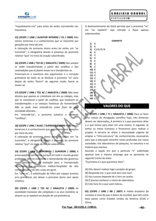 Fan Page: GRASIELA CABRAL -48-
“inquietávamo-nos” para antes do verbo, escrevendo nos
inquietava.
15) (CESPE / UNB / AUDITOR INTERNO / ES / 2009) Não
menos temeroso é o conhecimento que se transmite por
gerações por meio da arte.
A colocação do pronome átono antes do verbo, em “se
transmite”, é obrigatória devido à presença do pronome
relativo “que” no início da oração subordinada.
16) (CESPE / UNB / TCE AC / ANALISTA / 2009) Elas sempre
se estão transformando a partir dos conflitos e das
contradições que as fazem mover-se e transformar-se.
Preservam-se a coerência dos argumentos e a correção
gramatical do texto ao se deslocar o pronome “as” para
depois do verbo “fazem” do seguinte modo: fazem as
mover-se.
17) (CESPE / UNB / TCE AC / ANALISTA / 2009) Não mais
direitos que apenas se cristalizam em leis ou códigos, mas
que se constituem a partir de conflitos, que traduzem as
transformações e os avanços históricos da humanidade.
Não se pode mais entendê-los como fruto de uma
sociedade abstrata...
Em “entendê-los”, o pronome substitui o vocábulo
“conflitos”.
18) (CESPE / UNB / AUGE / SUPERIOR / 2009) Não menos
temeroso é o conhecimento que se transmite por gerações
por meio da arte.
A colocação do pronome átono antes do verbo, em “se
transmite”, é obrigatória devido à presença do pronome
relativo “que” no início da oração subordinada.
19) (CESPE / UNB / HEMOBRAS / SUPERIOR / 2008) A
preocupação é pertinente porque em todo o mundo graves
problemas vêm-se instalando e demandando dos governos
novos mecanismos de avaliação para a incorporação
tecnológica na assistência médico-hospitalar de alta
complexidade e de alto custo em geral.
Em “vêm-se”, a substituição do hífen por espaço provoca
erro gramatical, por deixar o pronome átono sem apoio
sintático.
20) (CESPE / UNB / TCE AC / ANALISTA / 2009) As
sociedades humanas são complexas e os seus membros se
atraem ou se repelem em função de sua pertinência.
O desenvolvimento do texto permite que o pronome “se”
em “se repelem” seja retirado e fique apenas
subentendido.
GABARITO
1) E
2) E
3) C / E / E / E
4) E
5) C
6) E
7) E
8) E
9) C
10) E
11) C
12) C
13) C
14) E
15) C
16) E
17) E
18) C
19) E
20) C
VVAALLOORREESS DDOO QQUUEE
01) (CESPE / UNB / TJ / ANALISTA / 2008) Para se fazer
uma revista de divulgação científica hoje, três diretrizes
devem ser observadas. A primeira é o que queremos dizer
e o que temos para dizer em uma revista. A segunda, se
temos os meios humanos e financeiros para realizar o
projeto. A terceira se refere à necessidade urgente de
ampliar a “infra-estrutura” de conhecimentos necessários
para que a educação encontre raízes profundas em nossa
sociedade, nos laboratórios de pesquisa, na natureza e na
história que vivemos.
Assinale a opção em que a partícula “o” sublinhada
aparece com o mesmo emprego que se apresenta no
seguinte trecho do texto:
“A primeira é o que queremos dizer”.
(A) Eles devem realizar logo o projeto do grupo.
(B) Responda-me: o que você tem com isso?
(C) Seu sucesso depende de o livro ser aceito.
(D) É preciso conhecer a rotina do laboratório.
(E) Este livro foi o que você indicou.
02) (CESPE / UNB / BB / 2007) A média brasileira de
contatos é mais do que o dobro da mundial, que tem como
base países como Estados Unidos da América (EUA) e
China.
 