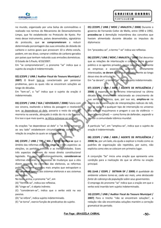 Fan Page: GRASIELA CABRAL -50-
no mundo, organizado por uma bolsa de commodities e
realizado nos termos do Mecanismo de Desenvolvimento
Limpo, que foi estabelecido no Protocolo de Kyoto. Por
meio desse instrumento, países desenvolvidos, signatários
do protocolo, que se comprometeram a reduzir
determinada porcentagem das suas emissões de dióxido de
carbono e outros gases que provocam 10 o efeito estufa,
podem, em vez disso, comprar créditos de carbono gerados
por países que tenham reduzido suas emissões domésticas.
O Estado de S.Paulo, 4/10/2007.
Em “se comprometeram”, o pronome “se” indica que o
sujeito da oração é indeterminado.
02) (CESPE / UNB / Auditor Fiscal do Tesouro Municipal /
2007) O Brasil tem-se caracterizado por perenizar
problemas, para os quais não se encontram soluções ao
longo de décadas.
Em “tem-se”, o “se” indica que o sujeito da oração é
indeterminado.
03) (CESPE / UNB / SGA / ADVOGADO / 2008) Falara com
voz sincera, exaltando a beleza da paisagem e revelando
que, se dependesse só dele, passaria o resto da vida ali,
morreria na varanda, abraçado à visão do rio e da floresta.
Era isso o que mais queria, se Alícia estivesse ao seu lado.
As orações “se dependesse só dele” e “se Alícia estivesse
ao seu lado” estabelecem circunstância de condição em
relação às orações às quais se subordinam.
04) (CESPE / UNB / TRE / MA / 2009) Verifica-se que o
âmbito das reformas eleitorais cinge-se a três aspectos: as
eleições, os partidos políticos e as inelegibilidades. Esses
três aspectos decorrem do nosso direito constitucional
legislado. Por isso, inquestionavelmente, consideram-se
reformas eleitorais as propostas de mudanças que a eles
dizem respeito. Ao contrário das eleitorais, as reformas
políticas incluem aspectos mais amplos que extrapolam o
que se refere apenas aos sistemas eleitorais e aos sistemas
partidários.
No texto acima, o pronome “se”, em
(A) “Verifica-se”, indica voz reflexiva.
(B) “cinge-se”, é objeto indireto.
(C) “consideram-se”, indica que o verbo está na voz
passiva.
(D) “se refere”, indica sujeito indeterminado.
(E) “se torna”, exerce função de predicativo do sujeito.
05) (CESPE / UNB / MDIC / ANALISTA / 2008) Durante o
governo de Fernando Collor de Mello, entre 1990 e 1992,
procedeu-se à demolição instantânea dos conceitos que
haviam alimentado durante décadas os impulsos da
diplomacia:
Em “procedeu-se”, o termo “-se” indica voz reflexiva.
06) (CESPE / UNB / MDIC / ANALISTA / 2008) Daí decorreu
que as relações de interlocução e consulta entre o setor
público e os agentes privados, nesse caso, exclusivamente
as empresas e associações setoriais diretamente
interessadas, se deram quase que exclusivamente ao longo
desse eixo de articulação.
Em “se deram”, o termo “se” indica sujeito indeterminado.
07) (CESPE / UNB / ABIN / AGENTE DE INTELIGÊNCIA /
2008) A expansão do terrorismo internacional na última
década está diretamente relacionada ao crescimento de
sua vertente islâmica, que, por sua vez, ampliou-se na
esteira da disseminação de interpretações radicais do Islã,
que se opõem a qualquer tipo de intervenção no universo
dos valores muçulmanos e pregam o uso da violência —
guerra santa (jihad) — como forma de defender, expandir e
manter a comunidade islâmica mundial.
A partícula “se”, em “ampliou-se”, indica que o sujeito da
oração é indeterminado.
08) (CESPE / UNB / ABIN / AGENTE DE INTELIGÊNCIA /
2008) Se, por um lado, ela ajuda a explicar o modo como os
padrões de organização são repetidos, por outro, não
explicita como eles se colocam em primeiro lugar.
A conjunção “Se” inicia uma oração que apresenta uma
condição para a realização do que se afirma na oração
principal.
09) (UnB / CESPE / DETRAN DF / 2009) A qualidade do
ambiente urbano torna-se, cada vez mais, uma destacada
fonte de cobrança da população sobre seus governantes.
O emprego do pronome “se” indica que a oração em que o
verbo está inserido tem sujeito indeterminado.
10) (CESPE / UNB / Auditor Fiscal do Tesouro Municipal /
2007) Para o trecho “não se encontram soluções”, a
redação não são encontradas soluções mantém a correção
gramatical do período.
 