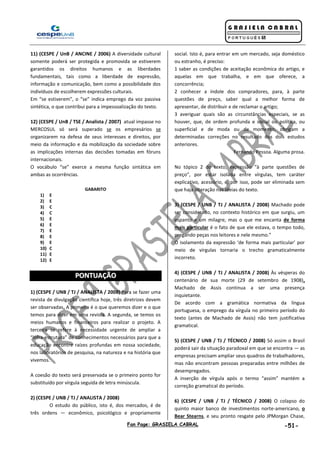 Fan Page: GRASIELA CABRAL -51-
11) (CESPE / UnB / ANCINE / 2006) A diversidade cultural
somente poderá ser protegida e promovida se estiverem
garantidos os direitos humanos e as liberdades
fundamentais, tais como a liberdade de expressão,
informação e comunicação, bem como a possibilidade dos
indivíduos de escolherem expressões culturais.
Em “se estiverem”, o “se” indica emprego da voz passiva
sintética, o que contribui para a impessoalização do texto.
12) (CESPE / UnB / TSE / Analista / 2007) atual impasse no
MERCOSUL só será superado se os empresários se
organizarem na defesa de seus interesses e direitos, por
meio da informação e da mobilização da sociedade sobre
as implicações internas das decisões tomadas em fóruns
internacionais.
O vocábulo “se” exerce a mesma função sintática em
ambas as ocorrências.
GABARITO
1) E
2) E
3) C
4) C
5) E
6) E
7) E
8) E
9) E
10) C
11) E
12) E
PPOONNTTUUAAÇÇÃÃOO
1) (CESPE / UNB / TJ / ANALISTA / 2008) Para se fazer uma
revista de divulgação científica hoje, três diretrizes devem
ser observadas. A primeira é o que queremos dizer e o que
temos para dizer em uma revista. A segunda, se temos os
meios humanos e financeiros para realizar o projeto. A
terceira se refere à necessidade urgente de ampliar a
“infra-estrutura” de conhecimentos necessários para que a
educação encontre raízes profundas em nossa sociedade,
nos laboratórios de pesquisa, na natureza e na história que
vivemos.
A coesão do texto será preservada se o primeiro ponto for
substituído por vírgula seguida de letra minúscula.
2) (CESPE / UNB / TJ / ANALISTA / 2008)
O estudo do público, isto é, dos mercados, é de
três ordens — econômico, psicológico e propriamente
social. Isto é, para entrar em um mercado, seja doméstico
ou estranho, é preciso:
1 saber as condições de aceitação econômica do artigo, e
aquelas em que trabalha, e em que oferece, a
concorrência;
2 conhecer a índole dos compradores, para, à parte
questões de preço, saber qual a melhor forma de
apresentar, de distribuir e de reclamar o artigo;
3 averiguar quais são as circunstâncias especiais, se as
houver, que, de ordem profunda e social ou política, ou
superficial e de moda ou de momento, obrigam a
determinadas correções no resultado dos dois estudos
anteriores.
Fernando Pessoa. Alguma prosa.
No tópico 2 do texto, expressão “à parte questões de
preço”, por estar isolada entre vírgulas, tem caráter
explicativo, acessório, e, por isso, pode ser eliminada sem
que haja alteração nas ideias do texto.
3) (CESPE / UNB / TJ / ANALISTA / 2008) Machado pode
ser considerado, no contexto histórico em que surgiu, um
espanto e um milagre, mas o que me encanta de forma
mais particular é o fato de que ele estava, o tempo todo,
pregando peças nos leitores e nele mesmo.”
O isolamento da expressão ‘de forma mais particular’ por
meio de vírgulas tornaria o trecho gramaticalmente
incorreto.
4) (CESPE / UNB / TJ / ANALISTA / 2008) Às vésperas do
centenário de sua morte (29 de setembro de 1908),
Machado de Assis continua a ser uma presença
inquietante.
De acordo com a gramática normativa da língua
portuguesa, o emprego da vírgula no primeiro período do
texto (antes de Machado de Assis) não tem justificativa
gramatical.
5) (CESPE / UNB / TJ / TÉCNICO / 2008) Só assim o Brasil
poderá sair da situação paradoxal em que se encontra — as
empresas precisam ampliar seus quadros de trabalhadores,
mas não encontram pessoas preparadas entre milhões de
desempregados.
A inserção de vírgula após o termo “assim” mantém a
correção gramatical do período.
6) (CESPE / UNB / TJ / TÉCNICO / 2008) O colapso do
quinto maior banco de investimentos norte-americano, o
Bear Stearns, e seu pronto resgate pelo JPMorgan Chase,
 