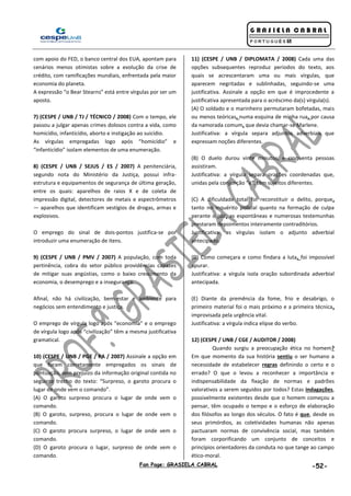 Fan Page: GRASIELA CABRAL -52-
com apoio do FED, o banco central dos EUA, apontam para
cenários menos otimistas sobre a evolução da crise de
crédito, com ramificações mundiais, enfrentada pela maior
economia do planeta.
A expressão “o Bear Stearns” está entre vírgulas por ser um
aposto.
7) (CESPE / UNB / TJ / TÉCNICO / 2008) Com o tempo, ele
passou a julgar apenas crimes dolosos contra a vida, como
homicídio, infanticídio, aborto e instigação ao suicídio.
As vírgulas empregadas logo após “homicídio” e
“infanticídio” isolam elementos de uma enumeração.
8) (CESPE / UNB / SEJUS / ES / 2007) A penitenciária,
segundo nota do Ministério da Justiça, possui infra-
estrutura e equipamentos de segurança de última geração,
entre os quais: aparelhos de raios X e de coleta de
impressão digital, detectores de metais e espectrômetros
— aparelhos que identificam vestígios de drogas, armas e
explosivos.
O emprego do sinal de dois-pontos justifica-se por
introduzir uma enumeração de itens.
9) (CESPE / UNB / PMV / 2007) A população, com toda
pertinência, cobra do setor público providências capazes
de mitigar suas angústias, como o baixo crescimento da
economia, o desemprego e a insegurança.
Afinal, não há civilização, bem-estar e ambiente para
negócios sem entendimento e justiça.
O emprego de vírgula logo após “economia” e o emprego
de vírgula logo após “civilização” têm a mesma justificativa
gramatical.
10) (CESPE / UNB / PGE / PA / 2007) Assinale a opção em
que foram corretamente empregados os sinais de
pontuação, sem prejuízo da informação original contida no
seguinte trecho do texto: “Surpreso, o garoto procura o
lugar de onde vem o comando”.
(A) O garoto surpreso procura o lugar de onde vem o
comando.
(B) O garoto, surpreso, procura o lugar de onde vem o
comando.
(C) O garoto procura surpreso, o lugar de onde vem o
comando.
(D) O garoto procura o lugar, surpreso de onde vem o
comando.
11) (CESPE / UNB / DIPLOMATA / 2008) Cada uma das
opções subsequentes reproduz períodos do texto, aos
quais se acrescentaram uma ou mais vírgulas, que
aparecem negritadas e sublinhadas, seguindo-se uma
justificativa. Assinale a opção em que é improcedente a
justificativa apresentada para o acréscimo da(s) vírgula(s).
(A) O soldado e o marinheiro permutaram bofetadas, mais
ou menos teóricas, numa esquina de minha rua, por causa
da namorada comum, que devia chamar-se Marlene.
Justificativa: a vírgula separa adjuntos adverbiais que
expressam noções diferentes.
(B) O duelo durou vinte minutos, e cinquenta pessoas
assistiram.
Justificativa: a vírgula separa orações coordenadas que,
unidas pela conjunção “e”, têm sujeitos diferentes.
(C) A dificuldade total foi reconstituir o delito, porque,
tanto no inquérito policial quanto na formação de culpa
perante o juiz, as espontâneas e numerosas testemunhas
prestaram depoimentos inteiramente contraditórios.
Justificativa: as vírgulas isolam o adjunto adverbial
antecipado.
(D) Como começara e como findara a luta, foi impossível
apurar.
Justificativa: a vírgula isola oração subordinada adverbial
antecipada.
(E) Diante da premência da fome, frio e desabrigo, o
primeiro material foi o mais próximo e a primeira técnica,
improvisada pela urgência vital.
Justificativa: a vírgula indica elipse do verbo.
12) (CESPE / UNB / CGE / AUDITOR / 2008)
Quando surgiu a preocupação ética no homem?
Em que momento da sua história sentiu o ser humano a
necessidade de estabelecer regras definindo o certo e o
errado? O que o levou a reconhecer a importância e
indispensabilidade da fixação de normas e padrões
valorativos a serem seguidos por todos? Estas indagações,
possivelmente existentes desde que o homem começou a
pensar, têm ocupado o tempo e o esforço de elaboração
dos filósofos ao longo dos séculos. O fato é que, desde os
seus primórdios, as coletividades humanas não apenas
pactuaram normas de convivência social, mas também
foram corporificando um conjunto de conceitos e
princípios orientadores da conduta no que tange ao campo
ético-moral.
 