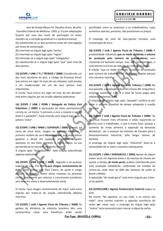 Fan Page: GRASIELA CABRAL -53-
Ivan de Araújo Moura Fé. Desafios éticos. Brasília:
Conselho Federal de Medicina, 1993, p. 9 (com adaptações
Quanto aos usos dos sinais de pontuação no texto,
mantêm-se a correção gramatical e a coerência textual,
(A) substituindo-se os dois primeiros sinais de interrogação
por sinais de exclamação.
(B) inserindo-se vírgula logo após “sentiu”.
(C) inserindo-se vírgula logo após “regras”.
(D) retirando-se a vírgula logo após “indagações”.
(E) substituindo-se a vírgula logo após “que” pelo sinal de
dois-pontos.
13) (CESPE / UNB / TJ / TÉCNICO / 2008) Considerado um
dos mais obsoletos do país, o Código de Processo Penal,
que entrou em vigor há mais de seis décadas, está prestes
a ser modernizado em um de seus pontos mais
importantes.
O trecho “que entrou em vigor há mais de seis décadas”
está entre vírgulas por ser oração adjetiva explicativa.
14) (CESPE / UNB / PCRN / Delegado de Polícia Civil
Substituto / 2009) A pontuação do texto permaneceria
correta se, no trecho “o primeiro a virar o volante e sair da
pista é o perdedor”, fosse inserida uma vírgula logo após a
palavra “pista”.
15) (CESPE / UNB / MMA / SUPERIOR / 2008) Quando, há
cerca de cinco anos, chegou ao mercado brasileiro o
primeiro modelo de carro bicombustível, que pode utilizar
gasolina e álcool em qualquer proporção, ninguém
apostava no seu êxito imediato e muito menos na sua
permanência no mercado por muito tempo.
A vírgula após “bicombustível” isola oração subordinada
adjetiva explicativa.
16) (CESPE / UNB / MRE / 2008) Segundo o ex-assessor
especial de Lula, Frei Betto, que chegou recentemente de
Cuba, onde esteve com Raúl Castro, de quem é amigo
pessoal, os cubanos fazem sérias ressalvas ao processo
chinês, exatamente por valorizar o crescimento econômico
sem levar em conta o desenvolvimento social.
O trecho “que chegou recentemente de Cuba” está entre
vírgulas por tratar-se de oração subordinada adjetiva
restritiva.
17) (CESPE / UnB / Agente Fiscal de Tributos / 2008) Os
ganhos de eficiência da indústria brasileira têm uma
característica nova: seus benefícios estão sendo
partilhados entre as empresas e os trabalhadores, cujos
aumentos salariais, portanto, não pressionam os preços.
O emprego de sinal de dois-pontos introduz uma
enumeração de itens.
18) (CESPE / UnB / Agente Fiscal de Tributos / 2008) A
produtividade industrial, que se mede dividindo o volume
da produção pelo número de trabalhadores, vem
crescendo há bastante tempo, mas, até recentemente, o
crescimento era fruto da redução do nível de emprego.
A oração “que se mede dividindo o volume da produção
pelo número de trabalhadores” está entre vírgulas porque
tem natureza restritiva.
19) (CESPE / UnB / Agente Fiscal de Tributos / 2008) No
ano passado, a produção industrial cresceu 6%, enquanto o
emprego aumentou 2,2% e o total de horas pagas pela
indústria aumentou 1,8%.
O emprego da vírgula logo após “passado” justifica-se por
isolar o adjunto adverbial de tempo anteposto à oração
principal.
20) (CESPE / UnB / Agente Fiscal de Tributos / 2008) “As
empresas ficaram mais eficientes e estão repartindo os
ganhos com o trabalhador, e isso é muito bom, porque o
aumento da renda alimenta a expansão da demanda
doméstica”, diz o assessor do Instituto de Estudos para o
Desenvolvimento Industrial, Júlio Sérgio Gomes de
Almeida.
O emprego da vírgula logo após “Industrial” deve-se à
necessidade de se isolar o vocativo subsequente.
21) (CESPE / UNB / ADRAGRI/CE / 2009) Apesar de alguns
meses secos em algumas áreas e do excesso de chuvas em
outras, o tempo, de modo geral, acabou contribuindo para
uma produção satisfatória, confirmada em estados do
centro-sul, onde mais de 60% das lavouras de verão já
foram colhidas.
A expressão “de modo geral” está entre vírgulas por tratar-
se de aposto.
22) (CESPE/UNB / Agente Penitenciário Federal) Julgue os
item:
No trecho “No egoísmo, eu sou tudo, e os outros são
nada”, seria correto suprimir a segunda ocorrência do
verbo ser; nesse caso, o emprego da vírgula logo após
“outros” seria necessário para marcar a elipse do verbo.
 