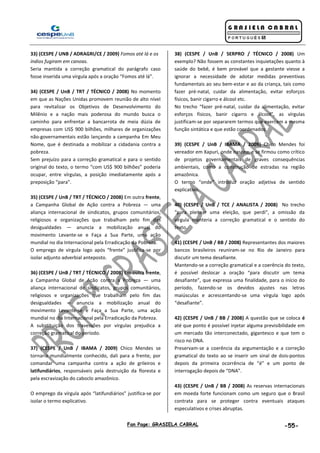 Fan Page: GRASIELA CABRAL -55-
33) (CESPE / UNB / ADRAGRI/CE / 2009) Fomos até lá e os
índios fugiram em canoas.
Seria mantida a correção gramatical do parágrafo caso
fosse inserida uma vírgula após a oração “Fomos até lá”.
34) (CESPE / UnB / TRT / TÉCNICO / 2008) No momento
em que as Nações Unidas promovem reunião de alto nível
para revitalizar os Objetivos de Desenvolvimento do
Milênio e a nação mais poderosa do mundo busca o
caminho para enfrentar a bancarrota de meia dúzia de
empresas com US$ 900 bilhões, milhares de organizações
não-governamentais estão lançando a campanha Em Meu
Nome, que é destinada a mobilizar a cidadania contra a
pobreza.
Sem prejuízo para a correção gramatical e para o sentido
original do texto, o termo “com US$ 900 bilhões” poderia
ocupar, entre vírgulas, a posição imediatamente após a
preposição “para”.
35) (CESPE / UnB / TRT / TÉCNICO / 2008) Em outra frente,
a Campanha Global de Ação contra a Pobreza — uma
aliança internacional de sindicatos, grupos comunitários,
religiosos e organizações que trabalham pelo fim das
desigualdades — anuncia a mobilização anual do
movimento Levante-se e Faça a Sua Parte, uma ação
mundial no dia Internacional pela Erradicação da Pobreza.
O emprego de vírgula logo após “frente” justifica-se por
isolar adjunto adverbial anteposto.
36) (CESPE / UnB / TRT / TÉCNICO / 2008) Em outra frente,
a Campanha Global de Ação contra a Pobreza — uma
aliança internacional de sindicatos, grupos comunitários,
religiosos e organizações que trabalham pelo fim das
desigualdades — anuncia a mobilização anual do
movimento Levante-se e Faça a Sua Parte, uma ação
mundial no dia Internacional pela Erradicação da Pobreza.
A substituição dos travessões por vírgulas prejudica a
correção gramatical do período.
37) (CESPE / UnB / IBAMA / 2009) Chico Mendes se
tornaria mundialmente conhecido, dali para a frente, por
comandar uma campanha contra a ação de grileiros e
latifundiários, responsáveis pela destruição da floresta e
pela escravização do caboclo amazônico.
O emprego da vírgula após “latifundiários” justifica-se por
isolar o termo explicativo.
38) (CESPE / UnB / SERPRO / TÉCNICO / 2008) Um
exemplo? Não fossem as constantes inquietações quanto à
saúde do bebê, é bem provável que a gestante viesse a
ignorar a necessidade de adotar medidas preventivas
fundamentais ao seu bem-estar e ao da criança, tais como
fazer pré-natal, cuidar da alimentação, evitar esforços
físicos, banir cigarro e álcool etc.
No trecho “fazer pré-natal, cuidar da alimentação, evitar
esforços físicos, banir cigarro e álcool”, as vírgulas
justificam-se por separarem termos que exercem a mesma
função sintática e que estão coordenados.
39) (CESPE / UnB / IBAMA / 2009) Chico Mendes foi
vereador em Xapuri, onde nasceu, e se firmou como crítico
de projetos governamentais de graves consequências
ambientais, como a construção de estradas na região
amazônica.
O termo “onde” introduz oração adjetiva de sentido
explicativo.
40) (CESPE / UnB / TCE / ANALISTA / 2008) No trecho
“para pleitear uma eleição, que perdi”, a omissão da
vírgula manteria a correção gramatical e o sentido do
texto.
41) (CESPE / UnB / BB / 2008) Representantes dos maiores
bancos brasileiros reuniram-se no Rio de Janeiro para
discutir um tema desafiante.
Mantendo-se a correção gramatical e a coerência do texto,
é possível deslocar a oração “para discutir um tema
desafiante”, que expressa uma finalidade, para o início do
período, fazendo-se os devidos ajustes nas letras
maiúsculas e acrescentando-se uma vírgula logo após
“desafiante”.
42) (CESPE / UnB / BB / 2008) A questão que se coloca é
até que ponto é possível injetar alguma previsibilidade em
um mercado tão interconectado, gigantesco e que tem o
risco no DNA.
Preservam-se a coerência da argumentação e a correção
gramatical do texto ao se inserir um sinal de dois-pontos
depois da primeira ocorrência de “é” e um ponto de
interrogação depois de “DNA”.
43) (CESPE / UnB / BB / 2008) As reservas internacionais
em moeda forte funcionam como um seguro que o Brasil
contrata para se proteger contra eventuais ataques
especulativos e crises abruptas.
 