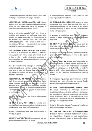 Fan Page: GRASIELA CABRAL -56-
A ausência de uma vírgula logo após “seguro” indica que o
trecho “que o Brasil” inicia uma oração explicativa.
44) (CESPE / UnB / SERPRO / ANALISTA / 2008) Era uma
vez uma rotina em que criança bem-criada e educada era
aquela que tinha horário para tudo e não misturava as
coisas: brincar era brincar estudar era estudar.
O sinal de dois-pontos depois de “coisas” tem a função de
introduzir uma explicação ou justificativa para a ideia
expressa nas orações anteriores. Essa função deixaria de
ser marcada pela pontuação caso esse sinal fosse
substituído pelo ponto — com o correspondente ajuste na
letra inicial de “brincar” — mas a coerência e a correção
gramatical do texto seriam preservadas.
45) (CESPE / UnB / ANTAC / SUPERIOR / 2009) No estado
de repouso e de movimento dos objetos — esta casa
parada, aquela pedra atirada que cai, o movimento do sol,
da lua, no céu — estão intimamente associados os
conceitos de lugar que ocupam sucessivamente os corpos,
de espaço e de tempo.
O uso dos travessões marca a inserção de uma informação
que também poderia ser assinalada por duas vírgulas; mas,
nesse caso, o texto não deixaria clara a hierarquia de
informações em relação aos termos da enumeração já
separados por vírgulas.
46) (CESPE / UnB / IRBr / 2009) O atrito entre Equador e
Brasil é um exemplo: o presidente equatoriano, Rafael
Correa, expulsou executivos da construtora brasileira
Odebrecht e está questionando o empréstimo feito pelo
poderoso Banco Nacional de Desenvolvimento Econômico
e Social (BNDES), que financia projetos de obras públicas
na América Latina.
O sinal de dois-pontos indica que o trecho subsequente é
uma citação.
47) (CESPE / UnB / IRBr / 2009) As medidas serão
anunciadas assim que o novo presidente norte-americano,
Barack Obama, tomar posse, no final de janeiro.
O nome “Barack Obama” está entre vírgulas porque se
trata de um aposto.
48) (CESPE / UnB / IRBr / 2009) Agora, a oposição quer que
outros 25 bilhões sejam usados no pacote.
O emprego de vírgula logo após “Agora” justifica-se para
isolar adjunto adverbial de tempo.
49) (CESPE / UnB / IRBr / 2009) Os EUA tornaram-se o saco
de pancadas nessa cúpula. Raúl Castro não foi o único a
responsabilizar os EUA e o que chamou de seu modelo
neoliberal pela crise do crédito, que está comprometendo
muitas outras economias.
O emprego da vírgula logo após “crédito” justifica-se
porque a oração subsequente é subordinada adjetiva
explicativa.
50) (CESPE / UnB / IRBr / 2009) Com isso, a partir de
janeiro de 2009, a produção terá redução total de 4,2
milhões de barris diários.
O emprego das vírgulas que isolam o segmento “a partir de
janeiro de 2009” justifica-se por tratar-se de adjunto
adverbial de tempo.
51) (CESPE / UnB / IRBr / 2009) Dados da Comissão de
Relações Exteriores e Defesa Nacional mostram que a
entrada do país resultará em um bloco com mais de 250
milhões de habitantes, área de 12,7 milhões de km2, PIB
superior a U$ 1 trilhão (aproximadamente 76% do PIB da
América do Sul) e comércio global superior a US$ 300
bilhões.
O emprego de vírgulas logo após “habitantes” e “km2”
justifica-se por isolar elementos de mesma função
gramatical componentes de uma enumeração.
52) (CESPE / UnB / SEAD/CEHAP/PB / SUPERIOR / 2009)
Em nosso continente, a colonização espanhola
caracterizou-se largamente pelo que faltou à portuguesa:
por uma aplicação insistente em assegurar o predomínio
militar, econômico e político da metrópole sobre as terras
conquistadas, mediante a criação de grandes núcleos de
povoação estáveis e bem ordenados.
O sinal de dois-pontos depois de “portuguesa” introduz um
esclarecimento para o “que faltou”.
53) (CESPE / UnB / SEAD /CEHAP / PB / SUPERIOR / 2009)
Se a cidade moderna era a libertação do homem, ela tirava
sua singularidade; desiguais em suas características,
viraram miseravelmente iguais no aglomerado urbano,
 
