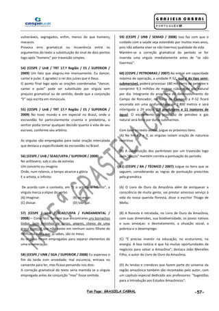 Fan Page: GRASIELA CABRAL -57-
vulneráveis, segregados, enfim, menos do que homens:
macacos.
Provoca erro gramatical ou incoerência entre os
argumentos do texto a substituição do sinal de dois-pontos
logo após “homens” por travessão simples.
54) (CESPE / UnB / TRT 17.ª Região / ES / SUPERIOR /
2009) Um fato que alegrou-me imensamente. Eu dancei,
cantei e pulei. E agradeci o rei dos juízes que é Deus.
O ponto final logo após as orações coordenadas “dancei,
cantei e pulei” pode ser substituído por vírgula sem
prejuízo gramatical ou de sentido, desde que a conjunção
“E” seja escrita em minúscula.
55) (CESPE / UnB / TRT 17.ª Região / ES / SUPERIOR /
2009) No novo mundo e em especial no Brasil, onde a
escravidão foi particularmente cruenta e predatória, o
senhor podia tomar qualquer decisão quanto à vida de seu
escravo, conforme seu arbítrio.
As vírgulas são empregadas para isolar oração intercalada
que destaca a especificidade da escravidão no Brasil.
56) (CESPE / UnB / SEAD/UEPA / SUPERIOR / 2008)
No anfiteatro, sob o céu de estrelas
Um concerto eu imagino
Onde, num relance, o tempo alcance a glória
E o artista, o infinito.
De acordo com o contexto, em “E o artista, o infinito”, a
vírgula marca a elipse do verbo
(A) imaginar. (B) alcançar.
(C) divisar. (D) lobrigar.
57) (CESPE / UnB / SEAD/UEPA / FUNDAMENTAL /
2008)— Coisa fácil. Sempre que encontrares uns borrachos
lindos, bem feitinhos de corpo, alegres, cheios de uma
graça especial que não existe em nenhum outro filhote de
nenhuma outra ave, já sabes, são os meus.
As vírgulas foram empregadas para separar elementos de
uma enumeração.
58) (CESPE / UNB / SGA / SUPERIOR / 2008) Eu esperava o
fim da tarde com ansiedade; mal escurecia, entrava no
camarote para ler, mas ficava pensando nos dois:
A correção gramatical do texto seria mantida se a vírgula
empregada antes da conjunção “mas” fosse omitida.
59) (CESPE / UNB / SEMAD / 2008) Isso faz com que o
cuidado com a saúde seja estendido por muitos mais anos,
pois não adianta viver se não tivermos qualidade de vida.
Mantém-se a correção gramatical do período se for
inserida uma vírgula imediatamente antes de “se não
tivermos”.
60) (CESPE / PETROBRAS / 2007) Ao entrar em capacidade
máxima de operação, a unidade P-52, que é do tipo semi-
submersível, poderá processar 180 mil barris de petróleo e
comprimir 9,3 milhões de metros cúbicos de gás natural
por dia. Integrante do programa de desenvolvimento do
Campo de Roncador, na Bacia de Campos, a P-52 ficará
ancorada em uma profundidade de 1.800 metros e será
interligada a 29 poços (18 produtores e 11 injetores de
água). O escoamento da produção de petróleo e gás
natural será feito por dutos submarinos.
Com base no texto acima, julgue os próximos itens.
(A) Na linha 2 e 3, as vírgulas isolam oração de natureza
restritiva.
(B) A substituição dos parênteses por um travessão logo
após "poços" mantém correta a pontuação do período.
61) (CESPE / BA / TÉCNICO / 2007) Julgue os itens que se
seguem, considerando as regras de pontuação prescritas
pela gramática
(A) O Livro de Ouro da Amazônia além de enriquecer a
consciência de muita gente, vai prestar amoroso serviço à
vida da nossa querida floresta, disse o escritor Thiago de
Mello.
(B) A floresta é retratada, no Livro de Ouro da Amazônia,
com suas dimensões, sua biodiversidade, os povos nativos
e suas ameaças: o desmatamento, a situação social, a
pobreza e o desemprego.
(C) "É preciso investir na educação, no ecoturismo, na
energia. A boa notícia é que há muitas oportunidades de
negócios para salvar a Amazônia", destaca João Meirelles
Filho, o autor do Livro de Ouro da Amazônia.
(D) As lendas e crendices que fazem parte do universo da
região amazônica também são recontadas pelo autor, com
um capítulo especial dedicado aos professores: "Sugestões
para a Introdução aos Estudos Amazônicos".
 