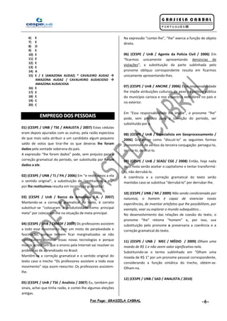 Fan Page: GRASIELA CABRAL -6-
6) E
7) E
8) D
9) E
10) E
11) E
12) E
13) E
14) A
15) E / E (AMAZONA AUDAZ) * CAVALEIRO AUDAZ 
AMAZONA AUDAZ / CAVALHEIRO AUDACIOSO 
AMAZONA AUDACIOSA
16) E
17) E
18) E
19) C
20) C
EEMMPPRREEGGOO DDOOSS PPEESSSSOOAAIISS
01) (CESPE / UNB / TSE / ANALISTA / 2007) Estas cédulas
eram depois apuradas com as outras, pela razão especiosa
de que mais valia atribuir a um candidato algum pequeno
saldo de votos que tirar-lhe os que deveras lhe foram
dados pela vontade soberana do país.
A expressão “lhe foram dados” pode, sem prejuízo para a
correção gramatical do período, ser substituída por foram
dados a ele.
02) (CESPE / UNB / TJ / PA / 2006) Em “e restituímos a ela
o sentido original”, a substituição de “restituímos a ela”
por lhe restituímos resulta em incorreção gramatical.
03) (CESPE / UnB / Banco da Amazônia S.A. / 2007)
Mantendo-se a correção gramatical do texto, é correto
substituir-se “colocaram a produtividade como principal
meta” por colocaram-lhe na situação de meta principal.
04) (CESPE / UnB / CBMDF / 2007) Os professores assistem
a todo esse movimento com um misto de perplexidade e
fascinação, porque temem ficar marginalizados se não
conseguirem dominar essas novas tecnologias e porque
muitos acreditam que o ensino pela Internet vai resolver os
problemas de aprendizado no Brasil.
Mantêm-se a correção gramatical e o sentido original do
texto caso o trecho “Os professores assistem a todo esse
movimento” seja assim reescrito: Os professores assistem-
lhe.
05) (CESPE / UnB / TSE / Analista / 2007) Eu, também por
sinais, achei que tinha razão, e contei-lhe algumas eleições
antigas.
Na expressão “contei-lhe”, “lhe” exerce a função de objeto
direto.
06) (CESPE / UnB / Agente da Polícia Civil / 2006) Em
“ficarmos unicamente apresentando denúncias de
violações”, a substituição da parte sublinhada pelo
pronome oblíquo correspondente resulta em ficarmos
unicamente apresentando-lhes.
07) (CESPE / UnB / ANCINE / 2006) Essa responsabilidade
lhe impõe atribuições culturais de peso na política pública
do município carioca e nos espectros exibidores no país e
no exterior.
Em “Essa responsabilidade lhe impõe”, o pronome “lhe”
pode, sem prejuízo para a correção do período, ser
substituído por a.
08) (CESPE / UnB / Especialista em Geoprocessamento /
2006) Grafam-se como “discuti-lo” as seguintes formas
pronominais de verbos da terceira conjugação: persegui-lo,
instrui-lo, destrui-lo.
09) (CESPE / UnB / SEAD/ CGE / 2008) Então, hoje nada
mais resta senão aceitar o capitalismo e tentar transformá-
lo, não derrubá-lo.
A coerência e a correção gramatical do texto serão
mantidas caso se substitua “derrubá-lo” por derrubar-lhe.
10) (CESPE / UNB / MI / 2009) Não sendo condicionado por
natureza, o homem é capaz de vivenciar novas
experiências, de inventar artefatos que lhe possibilitem, por
exemplo, voar ou explorar o mundo subaquático...
No desenvolvimento das relações de coesão do texto, o
pronome “lhe” retoma “homem” e, por isso, sua
substituição pelo pronome o preservaria a coerência e a
correção gramatical do texto.
11) (CESPE / UNB / MEC / MÉDIO / 2009) Olham uma
moeda de R$ 1 e não veem valor significativo nela.
Substituindo-se o termo sublinhado em “Olham uma
moeda de R$ 1” por um pronome pessoal correspondente,
considerando a função sintática do trecho, obtém-se:
Olham-na.
12) (CESPE / UNB / SAD / ANALISTA / 2010)
 