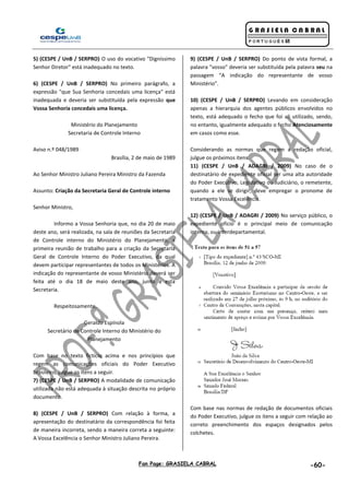Fan Page: GRASIELA CABRAL -60-
5) (CESPE / UnB / SERPRO) O uso do vocativo "Digníssimo
Senhor Diretor" está inadequado no texto.
6) (CESPE / UnB / SERPRO) No primeiro parágrafo, a
expressão "que Sua Senhoria concedais uma licença" está
inadequada e deveria ser substituída pela expressão que
Vossa Senhoria concedais uma licença.
Ministério do Planejamento
Secretaria de Controle Interno
Aviso n.º 048/1989
Brasília, 2 de maio de 1989
Ao Senhor Ministro Juliano Pereira Ministro da Fazenda
Assunto: Criação da Secretaria Geral de Controle interno
Senhor Ministro,
Informo a Vossa Senhoria que, no dia 20 de maio
deste ano, será realizada, na sala de reuniões da Secretaria
de Controle interno do Ministério do Planejamento, a
primeira reunião de trabalho para a criação da SecretarIa
Geral de Controle Interno do Poder Executivo, da qual
devem participar representantes de todos os Ministérios. A
indicação do representante de vosso Ministério deverá ser
feita até o dia 18 de maio deste ano, junto a esta
Secretaria.
Respeitosamente,
Geraldo Espínola
Secretário de Controle Interno do Ministério do
Planejamento
Com base no texto fictício acima e nos princípios que
regem as comunicações oficiais do Poder Executivo
brasileiro, julgue os itens a seguir.
7) (CESPE / UnB / SERPRO) A modalidade de comunicação
utilizada não está adequada à situação descrita no próprio
documento.
8) (CESPE / UnB / SERPRO) Com relação à forma, a
apresentação do destinatário da correspondência foi feita
de maneira incorreta, sendo a maneira correta a seguinte:
A Vossa Excelência o Senhor Ministro Juliano Pereira.
9) (CESPE / UnB / SERPRO) Do ponto de vista formal, a
palavra "vosso" deveria ser substituída pela palavra seu na
passagem “A indicação do representante de vosso
Ministério”.
10) (CESPE / UnB / SERPRO) Levando em consideração
apenas a hierarquia dos agentes públicos envolvidos no
texto, está adequado o fecho que foi ali utilizado, sendo,
no entanto, igualmente adequado o fecho Atenciosamente
em casos como esse.
Considerando as normas que regem a redação oficial,
julgue os próximos itens.
11) (CESPE / UnB / ADAGRI / 2009) No caso de o
destinatário de expediente oficial ser uma alta autoridade
do Poder Executivo, Legislativo ou Judiciário, o remetente,
quando a ele se dirigir, deve empregar o pronome de
tratamento Vossa Excelência.
12) (CESPE / UnB / ADAGRI / 2009) No serviço público, o
expediente ofício é o principal meio de comunicação
interna, ou interdepartamental.
Com base nas normas de redação de documentos oficiais
do Poder Executivo, julgue os itens a seguir com relação ao
correto preenchimento dos espaços designados pelos
colchetes.
 