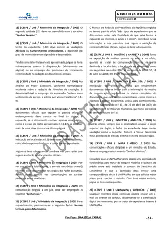Fan Page: GRASIELA CABRAL -61-
13) (CESPE / UnB / Ministério da Integração / 2009) O
segundo colchete (l.3) deve ser preenchido com o vocativo
“Senhor Senador,”.
14) (CESPE / UnB / Ministério da Integração / 2009) O
fecho do expediente (l.10) deve conter as saudações
Abraços ou Cumprimentos protocolares, a depender do
grau de intimidade entre signatário e destinatário.
Tendo como referência o texto apresentado, julgue os itens
subsequentes quanto à diagramação (alinhamento na
página) ou ao emprego dos pronomes de tratamento
recomendado na redação de documentos oficiais.
15) (CESPE / UnB / Ministério da Integração / 2009) No
âmbito do Poder Executivo, conforme normatização
incidente sobre a redação de fórmulas de saudação, é
desaconselhável o emprego da expressão “reitero meu
sentimento de apreço e estima por Vossa Excelência” (l.8-
9).
16) (CESPE / UnB / Ministério da Integração / 2009) Nos
documentos oficiais que seguem o padrão ofício, o
endereçamento deve constar no final da página, à
esquerda, se o documento contiver apenas uma página,
como é o caso do texto apresentado (l.14-17); se contiver
mais de uma, deve constar na última página.
17) (CESPE / UnB / Ministério da Integração / 2009) A
indicação de local e data (l.2) deve estar alinhada à direita,
coincidindo o ponto-final com a borda da margem direita.
Julgue os itens subsequentes com base nas prescrições que
regem a redação de documentos oficiais.
18) (CESPE / UnB / Ministério da Integração / 2009) Por
ser suscetível a falsificações, o correio eletrônico (e-mail)
não tem valor documental nos órgãos do Poder Executivo,
sendo usado apenas nas comunicações de caráter
particular entre servidores.
19) (CESPE / UnB / Ministério da Integração / 2009) Em
comunicação dirigida a um juiz, deve ser empregado o
vocativo “Senhor Juiz,”.
20) (CESPE / UnB / Ministério da Integração / 2009) Para
requerimentos, padronizou-se o seguinte fecho: Nesses
termos, pede deferimento.
O Manual de Redação da Presidência da República engloba
no termo padrão ofício “três tipos de expedientes que se
diferenciam antes pela finalidade do que pela forma: a
exposição de motivos, o aviso e o ofício”. Com base nessa
informação e nos preceitos que regem a redação de
correspondências oficiais, julgue os itens subsequentes.
21) (CESPE / UNB / INMETRO / ANALISTA / 2009) Tanto
na exposição de motivos quanto no aviso e no ofício,
quando se tratar de comunicação interna, na parte
destinada a local e data, o local pode ser abreviado, como
nos seguintes exemplos: BSB, 12 de agosto de 2008; SP, 11
de julho de 2008; BH, 15 de maio de 2008.
22) (CESPE / UNB / INMETRO / ANALISTA / 2009) A
introdução dos avisos e ofícios que encaminham
documentos deve-se iniciar com a informação do motivo
da comunicação, seguindo-se os dados completos do
documento que está sendo encaminhado, como mostra o
exemplo a seguir: Encaminho, anexa, para conhecimento,
cópia do Memorando n.º 17, de 25 de abril de 2009, do
Departamento de Recursos Humanos, que trata da licença
do servidor Fulano de Tal.
23) (CESPE / UNB / INMETRO / ANALISTA / 2009) No
padrão ofício, sempre que o destinatário ocupar o cargo
superior do órgão, o fecho do expediente deve conter
saudação como a seguinte: Reitero a Vossa Excelência
meus protestos de elevada estima e sincera consideração.
24) (CESPE / UNB / MMA / MÉDIO / 2009) Nas
comunicações oficiais dirigidas a um ministro de Estado,
deve-se empregar o tratamento “Senhor Ministro”.
Considere que a UNIPAMPA tenha criado uma comissão de
funcionários para tratar do resgate histórico e cultural do
prédio onde está instalado o campus de Sant’Ana do
Livramento e que a comissão deva enviar uma
correspondência oficial à UNIPAMPA, em que solicite maior
prazo para concluir o estudo. Com base nesse cenário,
julgue os itens subsequentes.
25) (CESPE / UNB / UNIPAMPA / SUPERIOR / 2009)
Qualquer membro dessa comissão poderá enviar um e-
mail ao diretor do campus, dispensando-se a certificação
digital do remetente, por se tratar de expediente interno à
UNIPAMPA.
 